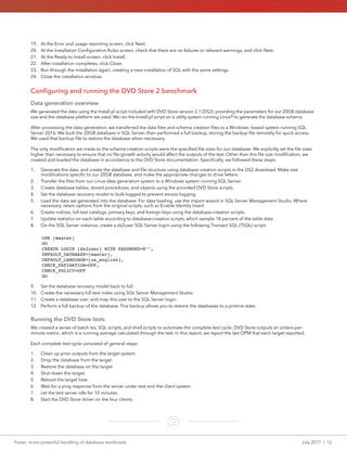 Faster, more powerful handling of database workloads	 July 2017  |  12
19.	 At the Error and usage reporting screen, click Next.
20.	 At the Installation Configuration Rules screen, check that there are no failures or relevant warnings, and click Next.
21.	 At the Ready to Install screen, click Install.
22.	 After installation completes, click Close.
23.	 Run through the installation again, creating a new installation of SQL with the same settings.
24.	 Close the installation window.
Configuring and running the DVD Store 2 benchmark
Data generation overview
We generated the data using the Install.pl script included with DVD Store version 2.1 (DS2), providing the parameters for our 20GB database
size and the database platform we used. We ran the Install.pl script on a utility system running Linux® to generate the database schema.
After processing the data generation, we transferred the data files and schema creation files to a Windows- based system running SQL
Server 2016. We built the 20GB database in SQL Server, then performed a full backup, storing the backup file remotely for quick access.
We used that backup file to restore the database when necessary.
The only modification we made to the schema creation scripts were the specified file sizes for our database. We explicitly set the file sizes
higher than necessary to ensure that no file-growth activity would affect the outputs of the test. Other than this file size modification, we
created and loaded the database in accordance to the DVD Store documentation. Specifically, we followed these steps:
1.	 Generate the data, and create the database and file structure using database creation scripts in the DS2 download. Make size
modifications specific to our 20GB database, and make the appropriate changes to drive letters.
2.	 Transfer the files from our Linux data generation system to a Windows system running SQL Server.
3.	 Create database tables, stored procedures, and objects using the provided DVD Store scripts.
4.	 Set the database recovery model to bulk-logged to prevent excess logging.
5.	 Load the data we generated into the database. For data loading, use the import wizard in SQL Server Management Studio. Where
necessary, retain options from the original scripts, such as Enable Identity Insert.
6.	 Create indices, full-text catalogs, primary keys, and foreign keys using the database-creation scripts.
7.	 Update statistics on each table according to database-creation scripts, which sample 18 percent of the table data.
8.	 On the SQL Server instance, create a ds2user SQL Server login using the following Transact SQL (TSQL) script:
USE [master]
GO
CREATE LOGIN [ds2user] WITH PASSWORD=N’’,
DEFAULT_DATABASE=[master],
DEFAULT_LANGUAGE=[us_english],
CHECK_EXPIRATION=OFF,
CHECK_POLICY=OFF
GO
9.	 Set the database recovery model back to full.
10.	 Create the necessary full text index using SQL Server Management Studio.
11.	 Create a database user, and map this user to the SQL Server login.
12.	 Perform a full backup of the database. This backup allows you to restore the databases to a pristine state.
Running the DVD Store tests
We created a series of batch les, SQL scripts, and shell scripts to automate the complete test cycle. DVD Store outputs an orders-per-
minute metric, which is a running average calculated through the test. In this report, we report the last OPM that each target reported.
Each complete test cycle consisted of general steps:
1.	 Clean up prior outputs from the target system.
2.	 Drop the database from the target.
3.	 Restore the database on the target.
4.	 Shut down the target.
5.	 Reboot the target host.
6.	 Wait for a ping response from the server under test and the client system.
7.	 Let the test server idle for 10 minutes.
8.	 Start the DVD Store driver on the four clients.
 