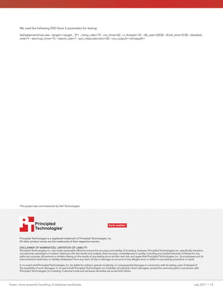 Faster, more powerful handling of database workloads	 July 2017 | 13
Principled Technologies is a registered trademark of Principled Technologies, Inc.
All other product names are the trademarks of their respective owners.
DISCLAIMER OF WARRANTIES; LIMITATION OF LIABILITY:
Principled Technologies, Inc. has made reasonable efforts to ensure the accuracy and validity of its testing, however, Principled Technologies, Inc. specifically disclaims
any warranty, expressed or implied, relating to the test results and analysis, their accuracy, completeness or quality, including any implied warranty of fitness for any
particular purpose. All persons or entities relying on the results of any testing do so at their own risk, and agree that Principled Technologies, Inc., its employees and its
subcontractors shall have no liability whatsoever from any claim of loss or damage on account of any alleged error or defect in any testing procedure or result.
In no event shall Principled Technologies, Inc. be liable for indirect, special, incidental, or consequential damages in connection with its testing, even if advised of
the possibility of such damages. In no event shall Principled Technologies, Inc.’s liability, including for direct damages, exceed the amounts paid in connection with
Principled Technologies, Inc.’s testing. Customer’s sole and exclusive remedies are as set forth herein.
This project was commissioned by Dell Technologies.
Principled
Technologies®
Facts matter.®Principled
Technologies®
Facts matter.®
We used the following DVD Store 2 parameters for testing:
ds2sqlserverdriver.exe --target=<target _ IP> --ramp_rate=10 --run_time=60 --n_threads=32 --db_size=20GB --think_time=0.00 --detailed_
view=Y --warmup_time=15 --report_rate=1 --pct_newcustomers=20 --csv_output=<drivepath>
 