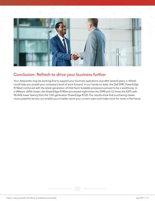 Faster, more powerful handling of database workloads	 July 2017  |  4
Conclusion: Refresh to drive your business further
Your datacenter may be working fine to support your business operations—but after several years, a refresh
could help you propel your company’s level of work forward. In our hands-on tests, the Dell EMC PowerEdge
R740xd combined with the latest generation of Intel Xeon Scalable processors proved to be a workhorse. In
a VMware vSAN cluster, the PowerEdge R740xd processed eight times the OPM and 12 times the IOPS with
98.46% lower latency than the 12th generation PowerEdge R720. Our results show that purchasing newer,
more powerful servers can enable you to better serve your current users and make room for more in the future.
 