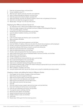 Faster, more powerful handling of database workloads	 July 2017  |  8
7.	 Enter the root password twice, and press Enter.
8.	 To start installation, press F11.
9.	 After the server reboots, press F2, and enter root credentials
10.	 Select Configure Management Network, and press Enter.
11.	 Select the appropriate network adapter, and select OK.
12.	 Select IPv4 settings, and enter the desired IP address, subnet mask, and gateway for the server.
13.	 Select OK, and restart the management network.
14.	 Repeat steps 1 through 13 on the rest of the servers.
Deploying the VMware vCenter Server 6.5
1.	 On a Windows server or VM, locate the VMware-VCSA installer image.
2.	 Mount the image, navigate to the vcsa folder, and launch VMware-ClientIntegrationPlugin.exe.
3.	 In the wizard that appears, click Next.
4.	 Accept the terms of the license agreement, and click Next.
5.	 Leave the default installation directory, and click Next.
6.	 Click Install.
7.	 Click Finish.
8.	 In the mounted image’s top directory, open vcsa-setup.html.
9.	 When prompted, click Allow.
10.	 Click Install.
11.	 Accept the terms of the license agreement, and click Next.
12.	 Enter the FQDN or IP address of the host onto which the vCenter Server Appliance will be deployed.
13.	 Provide a username and password for the system in question, and click Next.
14.	 Accept the certificate of the host you chose to connect to by clicking Yes.
15.	 Select the appropriate datacenter, and click Next.
16.	 Select the appropriate resource, and click Next.
17.	 Provide a name and password for the virtual machine, and click Next.
18.	 Select Install vCenter Server with an Embedded Platform Services Controller, and click Next.
19.	 Select Create a new SSO domain.
20.	 Provide a password, and confirm it.
21.	 Provide an SSO Domain name and SSO Site name, and click Next.
22.	 Set an appropriate Appliance Size, and click Next.
23.	 Select an appropriate datastore, and click Next.
24.	 Select Use an embedded database (PostgreSQL), and click Next.
25.	 At the Network Settings page, configure the network settings as appropriate for your environment, and click Next.
26.	 Review your settings, and click Finish.
27.	 When installation completes, click Close.
28.	 Using the vSphere web client, log into the vCenter server using the credentials previously provided.
Creating a cluster and adding the hosts to VMware vCenter
1.	 Once logged into the vCenter, navigate to Hosts and Clusters.
2.	 Select the primary site management vCenter.
3.	 Right-click the vCenter object, and select New Datacenter...
4.	 Enter a name for the new datacenter, and click OK.
5.	 Right-click the new datacenter, and click New Cluster...
6.	 Enter vSAN as the name for the new cluster.
7.	 Click OK.
8.	 Once the cluster has been created, right-click the cluster, and click Add Host.
9.	 Enter the IP address for the first server, and click Next.
10.	 Enter the root credentials for the server, and click Next.
11.	 To accept the server’s certificate, click Yes.
12.	 Review the server details, and click Next.
13.	 Assign the desired license, and click Next.
14.	 Disable Lockdown mode, and click Next.
15.	 Click Finish.
16.	 Repeat steps 10 through 16 for the remaining servers.
 