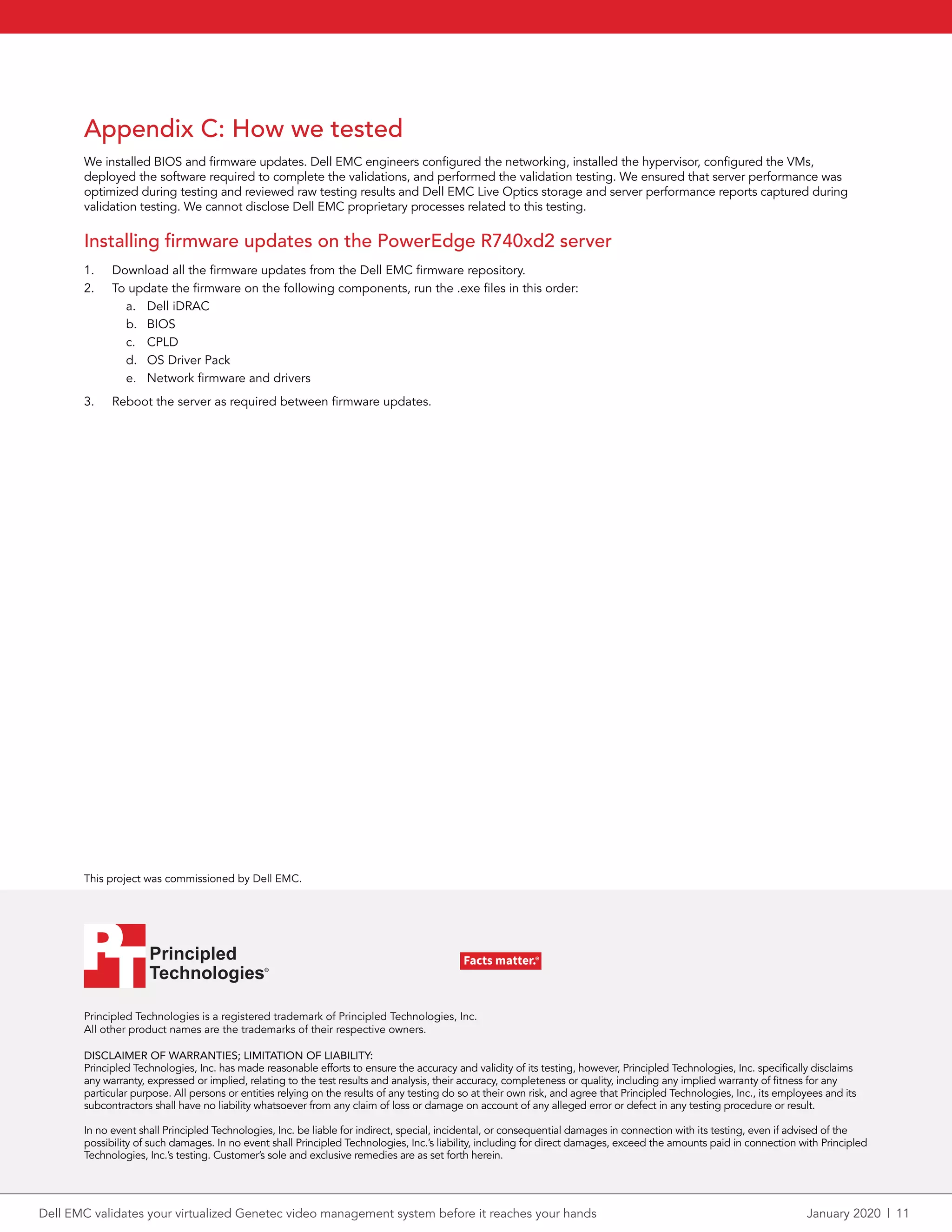 Principled Technologies is a registered trademark of Principled Technologies, Inc.
All other product names are the trademarks of their respective owners.
DISCLAIMER OF WARRANTIES; LIMITATION OF LIABILITY:
Principled Technologies, Inc. has made reasonable efforts to ensure the accuracy and validity of its testing, however, Principled Technologies, Inc. specifically disclaims
any warranty, expressed or implied, relating to the test results and analysis, their accuracy, completeness or quality, including any implied warranty of fitness for any
particular purpose. All persons or entities relying on the results of any testing do so at their own risk, and agree that Principled Technologies, Inc., its employees and its
subcontractors shall have no liability whatsoever from any claim of loss or damage on account of any alleged error or defect in any testing procedure or result.
In no event shall Principled Technologies, Inc. be liable for indirect, special, incidental, or consequential damages in connection with its testing, even if advised of the
possibility of such damages. In no event shall Principled Technologies, Inc.’s liability, including for direct damages, exceed the amounts paid in connection with Principled
Technologies, Inc.’s testing. Customer’s sole and exclusive remedies are as set forth herein.
This project was commissioned by Dell EMC.
Principled
Technologies®
Facts matter.®Principled
Technologies®
Facts matter.®
Appendix C: How we tested
We installed BIOS and firmware updates. Dell EMC engineers configured the networking, installed the hypervisor, configured the VMs,
deployed the software required to complete the validations, and performed the validation testing. We ensured that server performance was
optimized during testing and reviewed raw testing results and Dell EMC Live Optics storage and server performance reports captured during
validation testing. We cannot disclose Dell EMC proprietary processes related to this testing.
Installing firmware updates on the PowerEdge R740xd2 server
1.	 Download all the firmware updates from the Dell EMC firmware repository.
2.	 To update the firmware on the following components, run the .exe files in this order:
a.	 Dell iDRAC
b.	 BIOS
c.	 CPLD
d.	 OS Driver Pack
e.	 Network firmware and drivers
3.	 Reboot the server as required between firmware updates.
Dell EMC validates your virtualized Genetec video management system before it reaches your hands	 January 2020  |  11
 