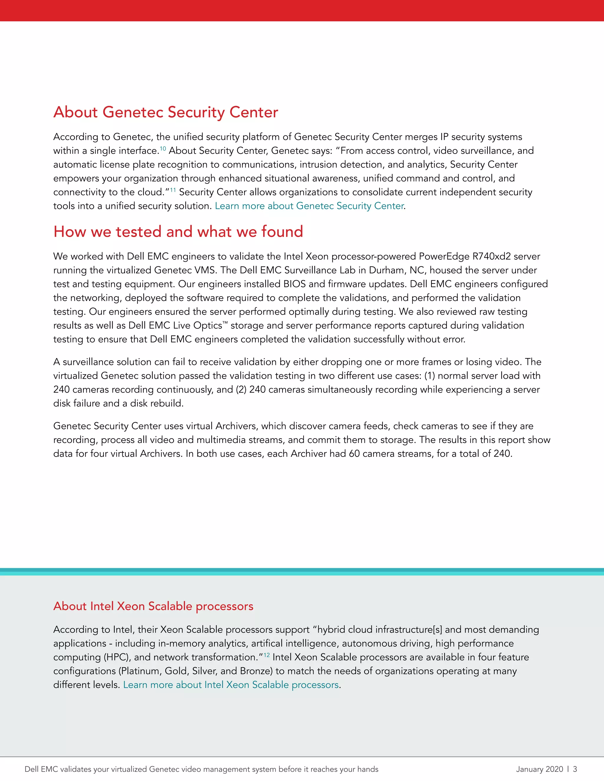 About Genetec Security Center
According to Genetec, the unified security platform of Genetec Security Center merges IP security systems
within a single interface.10
About Security Center, Genetec says: “From access control, video surveillance, and
automatic license plate recognition to communications, intrusion detection, and analytics, Security Center
empowers your organization through enhanced situational awareness, unified command and control, and
connectivity to the cloud.”11
Security Center allows organizations to consolidate current independent security
tools into a unified security solution. Learn more about Genetec Security Center.
How we tested and what we found
We worked with Dell EMC engineers to validate the Intel Xeon processor-powered PowerEdge R740xd2 server
running the virtualized Genetec VMS. The Dell EMC Surveillance Lab in Durham, NC, housed the server under
test and testing equipment. Our engineers installed BIOS and firmware updates. Dell EMC engineers configured
the networking, deployed the software required to complete the validations, and performed the validation
testing. Our engineers ensured the server performed optimally during testing. We also reviewed raw testing
results as well as Dell EMC Live Optics™
storage and server performance reports captured during validation
testing to ensure that Dell EMC engineers completed the validation successfully without error.
A surveillance solution can fail to receive validation by either dropping one or more frames or losing video. The
virtualized Genetec solution passed the validation testing in two different use cases: (1) normal server load with
240 cameras recording continuously, and (2) 240 cameras simultaneously recording while experiencing a server
disk failure and a disk rebuild.
Genetec Security Center uses virtual Archivers, which discover camera feeds, check cameras to see if they are
recording, process all video and multimedia streams, and commit them to storage. The results in this report show
data for four virtual Archivers. In both use cases, each Archiver had 60 camera streams, for a total of 240.
About Intel Xeon Scalable processors
According to Intel, their Xeon Scalable processors support “hybrid cloud infrastructure[s] and most demanding
applications - including in-memory analytics, artifical intelligence, autonomous driving, high performance
computing (HPC), and network transformation.”12
Intel Xeon Scalable processors are available in four feature
configurations (Platinum, Gold, Silver, and Bronze) to match the needs of organizations operating at many
different levels. Learn more about Intel Xeon Scalable processors.
Dell EMC validates your virtualized Genetec video management system before it reaches your hands	 January 2020  |  3
 