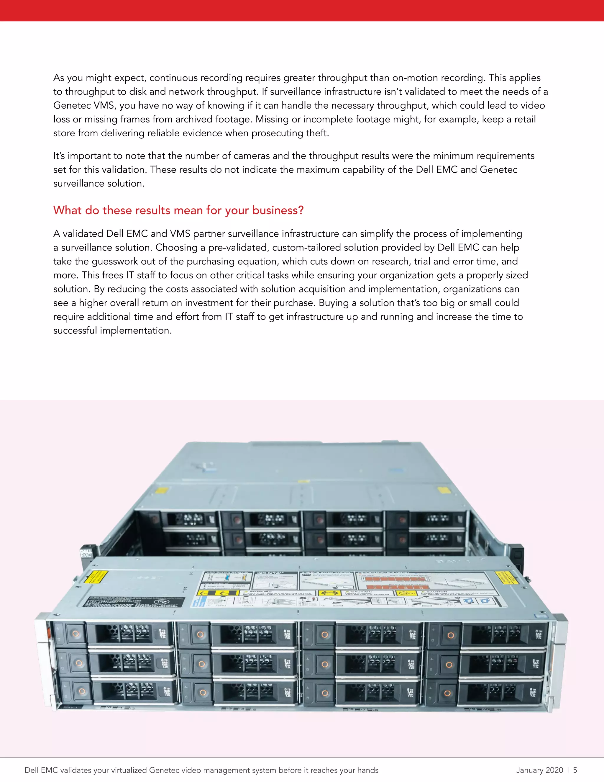 As you might expect, continuous recording requires greater throughput than on-motion recording. This applies
to throughput to disk and network throughput. If surveillance infrastructure isn’t validated to meet the needs of a
Genetec VMS, you have no way of knowing if it can handle the necessary throughput, which could lead to video
loss or missing frames from archived footage. Missing or incomplete footage might, for example, keep a retail
store from delivering reliable evidence when prosecuting theft.
It’s important to note that the number of cameras and the throughput results were the minimum requirements
set for this validation. These results do not indicate the maximum capability of the Dell EMC and Genetec
surveillance solution.
What do these results mean for your business?
A validated Dell EMC and VMS partner surveillance infrastructure can simplify the process of implementing
a surveillance solution. Choosing a pre-validated, custom-tailored solution provided by Dell EMC can help
take the guesswork out of the purchasing equation, which cuts down on research, trial and error time, and
more. This frees IT staff to focus on other critical tasks while ensuring your organization gets a properly sized
solution. By reducing the costs associated with solution acquisition and implementation, organizations can
see a higher overall return on investment for their purchase. Buying a solution that’s too big or small could
require additional time and effort from IT staff to get infrastructure up and running and increase the time to
successful implementation.
Dell EMC validates your virtualized Genetec video management system before it reaches your hands	 January 2020  |  5
 