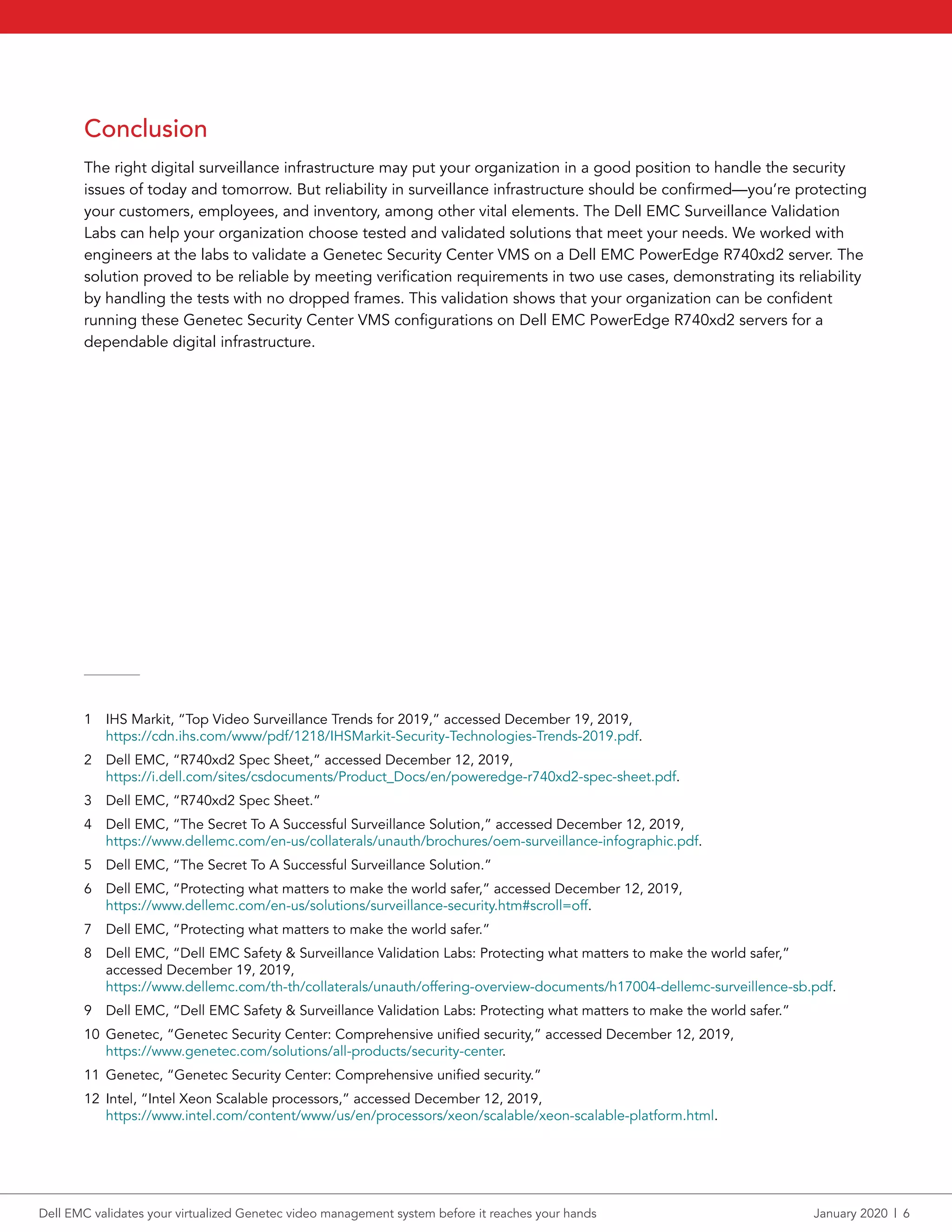 Conclusion
The right digital surveillance infrastructure may put your organization in a good position to handle the security
issues of today and tomorrow. But reliability in surveillance infrastructure should be confirmed—you’re protecting
your customers, employees, and inventory, among other vital elements. The Dell EMC Surveillance Validation
Labs can help your organization choose tested and validated solutions that meet your needs. We worked with
engineers at the labs to validate a Genetec Security Center VMS on a Dell EMC PowerEdge R740xd2 server. The
solution proved to be reliable by meeting verification requirements in two use cases, demonstrating its reliability
by handling the tests with no dropped frames. This validation shows that your organization can be confident
running these Genetec Security Center VMS configurations on Dell EMC PowerEdge R740xd2 servers for a
dependable digital infrastructure.
1	 IHS Markit, “Top Video Surveillance Trends for 2019,” accessed December 19, 2019,
https://cdn.ihs.com/www/pdf/1218/IHSMarkit-Security-Technologies-Trends-2019.pdf.
2	 Dell EMC, “R740xd2 Spec Sheet,” accessed December 12, 2019,
https://i.dell.com/sites/csdocuments/Product_Docs/en/poweredge-r740xd2-spec-sheet.pdf.
3	 Dell EMC, “R740xd2 Spec Sheet.”
4	 Dell EMC, “The Secret To A Successful Surveillance Solution,” accessed December 12, 2019,
https://www.dellemc.com/en-us/collaterals/unauth/brochures/oem-surveillance-infographic.pdf.
5	 Dell EMC, “The Secret To A Successful Surveillance Solution.”
6	 Dell EMC, “Protecting what matters to make the world safer,” accessed December 12, 2019,
https://www.dellemc.com/en-us/solutions/surveillance-security.htm#scroll=off.
7	 Dell EMC, “Protecting what matters to make the world safer.”
8	 Dell EMC, “Dell EMC Safety & Surveillance Validation Labs: Protecting what matters to make the world safer,”
accessed December 19, 2019,
https://www.dellemc.com/th-th/collaterals/unauth/offering-overview-documents/h17004-dellemc-surveillence-sb.pdf.
9	 Dell EMC, “Dell EMC Safety & Surveillance Validation Labs: Protecting what matters to make the world safer.”
10	 Genetec, “Genetec Security Center: Comprehensive unified security,” accessed December 12, 2019,
https://www.genetec.com/solutions/all-products/security-center.
11	 Genetec, “Genetec Security Center: Comprehensive unified security.”
12	 Intel, “Intel Xeon Scalable processors,” accessed December 12, 2019,
https://www.intel.com/content/www/us/en/processors/xeon/scalable/xeon-scalable-platform.html.
Dell EMC validates your virtualized Genetec video management system before it reaches your hands	 January 2020  |  6
 