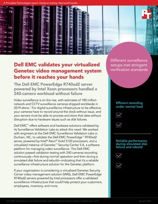 Dell EMC validates your virtualized
Genetec video management system
before it reaches your hands
The Dell EMC PowerEdge R740xd2 server
powered by Intel Xeon processors handled a
240-camera workload without failure
Video surveillance is on the rise, with estimates of 180 million
network and CCTV surveillance cameras shipped worldwide in
2019 alone.1
For digital surveillance infrastructure to be effective,
your cameras have to record around the clock without issue, and
your servers must be able to process and store that data without
disruption due to hardware issues such as disk failures.
Dell EMC™
offers software and hardware solutions validated by
its Surveillance Validation Labs to attack this need. We worked
with engineers at the Dell EMC Surveillance Validation Labs in
Durham, NC, to validate the Dell EMC PowerEdge™
R740xd2
server, powered by Intel®
Xeon®
Gold 5120 processors, and a
virtualized instance of Genetec™
Security Center 5.8, a software
platform for managing video surveillance. The Dell EMC
solution passed validation testing with 240 cameras recording
continuously—first during normal operation and then during a
simulated disk failure and rebuild—indicating that it’s a reliable
surveillance infrastructure solution for the Genetec platform.
If your organization is considering a virtualized Genetec Security
Center video management solution (VMS), Dell EMC PowerEdge
R740xd2 servers powered by Intel processors offer a validated
surveillance infrastructure that could help protect your customers,
employees, inventory, and more.
Efficient recording
under normal load
Reliable performance
during simulated disk
failure and rebuild
192 MB/s average
disk throughput
15% average CPU
utilization
199 MB/s average
disk throughput
16% average CPU
utilization
Different surveillance
setups met stringent
verification standards
Dell EMC validates your virtualized Genetec video management system before it reaches your hands	 January 2020
A Principled Technologies report: Hands-on testing. Real-world results.
 
