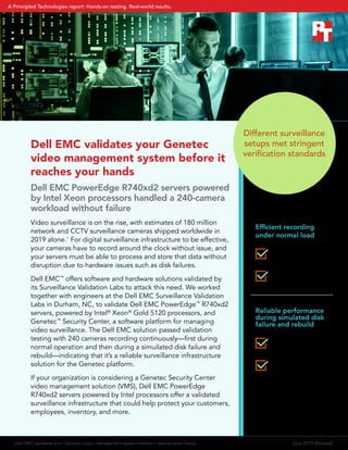 Dell EMC validates your Genetec
video management system before it
reaches your hands
Dell EMC PowerEdge R740xd2 servers powered
by Intel Xeon processors handled a 240-camera
workload without failure
Video surveillance is on the rise, with estimates of 180 million
network and CCTV surveillance cameras shipped worldwide in
2019 alone.1
For digital surveillance infrastructure to be effective,
your cameras have to record around the clock without issue, and
your servers must be able to process and store that data without
disruption due to hardware issues such as disk failures.
Dell EMC™
offers software and hardware solutions validated by
its Surveillance Validation Labs to attack this need. We worked
together with engineers at the Dell EMC Surveillance Validation
Labs in Durham, NC, to validate Dell EMC PowerEdge™
R740xd2
servers, powered by Intel®
Xeon®
Gold 5120 processors, and
Genetec™
Security Center, a software platform for managing
video surveillance. The Dell EMC solution passed validation
testing with 240 cameras recording continuously—first during
normal operation and then during a simuilated disk failure and
rebuild—indicating that it’s a reliable surveillance infrastructure
solution for the Genetec platform.
If your organization is considering a Genetec Security Center
video management solution (VMS), Dell EMC PowerEdge
R740xd2 servers powered by Intel processors offer a validated
surveillance infrastructure that could help protect your customers,
employees, inventory, and more.
Efficient recording
under normal load
Reliable performance
during simulated disk
failure and rebuild
174 MB/s average
disk throughput
7% average CPU
utilization
179 MB/s average
disk throughput
6% average CPU
utilization
Different surveillance
setups met stringent
verification standards
Dell EMC validates your Genetec video management system before it reaches your hands	 June 2019 (Revised)
A Principled Technologies report: Hands-on testing. Real-world results.
 