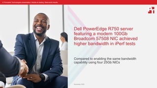 A Principled Technologies presentation: Hands-on testing. Real-world results.
Dell PowerEdge R750 server
featuring a modern 100Gb
Broadcom 57508 NIC achieved
higher bandwidth in iPerf tests
Compared to enabling the same bandwidth
capability using four 25Gb NICs
November 2022
 