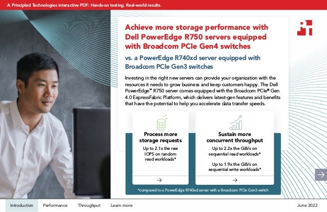 Achieve more storage performance with
Dell PowerEdge R750 servers equipped
with Broadcom PCIe Gen4 switches
vs. a PowerEdge R740xd server equipped with
Broadcom PCIe Gen3 switches
Investing in the right new servers can provide your organization with the
resources it needs to grow business and keep customers happy. The Dell
PowerEdge™
R750 server comes equipped with the Broadcom PCIe®
Gen
4.0 ExpressFabric Platform, which delivers latest-gen features and benefits
that have the potential to help you accelerate data transfer speeds. 
Sustain more
concurrent throughput
Up to 2.2x the GiB/s on
sequential read workloads*
Up to 1.9x the GiB/s on
sequential write workloads*
Process more
storage requests
Up to 2.1x the raw
IOPS on random
read workloads*
*compared to a PowerEdge R740xd server with a Broadcom PCIe Gen3 switch
June 2022
Introduction Performance Throughput Learn more
A Principled Technologies interactive PDF: Hands-on testing. Real-world results.
 