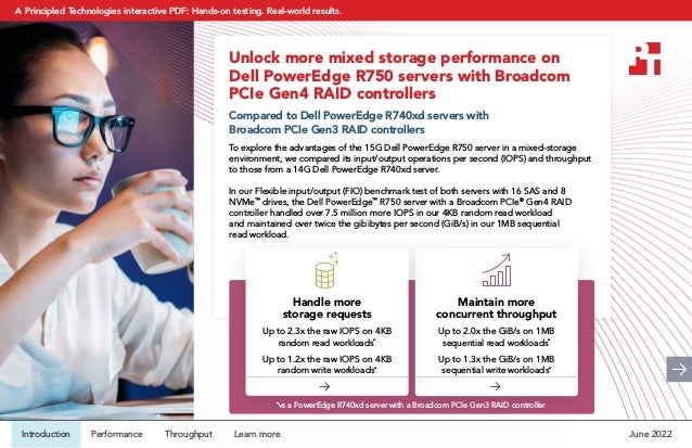 Unlock more mixed storage performance on
Dell PowerEdge R750 servers with Broadcom
PCIe Gen4 RAID controllers
Compared to Dell PowerEdge R740xd servers with
Broadcom PCIe Gen3 RAID controllers
To explore the advantages of the 15G Dell PowerEdge R750 server in a mixed-storage
environment, we compared its input/output operations per second (IOPS) and throughput
to those from a 14G Dell PowerEdge R740xd server.
In our Flexible input/output (FIO) benchmark test of both servers with 16 SAS and 8
NVMe™
drives, the Dell PowerEdge™
R750 server with a Broadcom PCIe®
Gen4 RAID
controller handled over 7.5 million more IOPS in our 4KB random read workload
and maintained over twice the gibibytes per second (GiB/s) in our 1MB sequential
read workload.
Maintain more
concurrent throughput
Up to 2.0x the GiB/s on 1MB
sequential read workloads*
Up to 1.3x the GiB/s on 1MB
sequential write workloads*
Handle more
storage requests
Up to 2.3x the raw IOPS on 4KB
random read workloads*
Up to 1.2x the raw IOPS on 4KB
random write workloads*
*
vs a PowerEdge R740xd server with a Broadcom PCIe Gen3 RAID controller
June 2022
Introduction Performance Throughput Learn more
A Principled Technologies interactive PDF: Hands-on testing. Real-world results.
 
