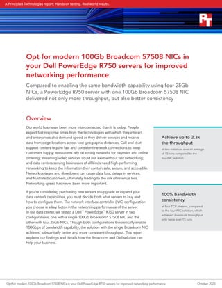 Opt for modern 100Gb Broadcom 57508 NICs in
your Dell PowerEdge R750 servers for improved
networking performance
Compared to enabling the same bandwidth capability using four 25Gb
NICs, a PowerEdge R750 server with one 100Gb Broadcom 57508 NIC
delivered not only more throughput, but also better consistency
Overview
Our world has never been more interconnected than it is today. People
expect fast response times from the technologies with which they interact,
and enterprises also demand speed as they deliver services and receive
data from edge locations across vast geographic distances. Call and chat
support centers require fast and consistent network connections to keep
customers happy; restaurants rely on strong networks for payment and online
ordering; streaming video services could not exist without fast networking;
and data centers serving businesses of all kinds need high-performing
networking to keep the information they contain safe, secure, and accessible.
Network outages and slowdowns can cause data loss, delays in services,
and frustrated customers, ultimately leading to the risk of revenue loss.
Networking speed has never been more important.
If you’re considering purchasing new servers to upgrade or expand your
data center’s capabilities, you must decide both what servers to buy and
how to configure them. The network interface controller (NIC) configuration
you choose is a key factor in the networking performance of the server.
In our data center, we tested a Dell™
PowerEdge™
R750 server in two
configurations, one with a single 100Gb Broadcom®
57508 NIC and the
other with four 25Gb NICs. Though both configurations theoretically enable
100Gbps of bandwidth capability, the solution with the single Broadcom NIC
achieved substantially better and more consistent throughput. This report
explains our findings and details how the Broadcom and Dell solution can
help your business.
Achieve up to 2.3x
the throughput
at two instances over an average
of 15 runs compared to the
four‑NIC solution
100% bandwidth
consistency
at four TCP streams, compared
to the four-NIC solution, which
achieved maximum throughput
only twice over 15 runs
Opt for modern 100Gb Broadcom 57508 NICs in your Dell PowerEdge R750 servers for improved networking performance October 2023
A Principled Technologies report: Hands-on testing. Real-world results.
 