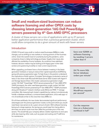 Small and medium-sized businesses can reduce
software licensing and other OPEX costs by
choosing latest-generation 16G Dell PowerEdge
servers powered by 4th
Gen AMD EPYC processors
A cluster of these servers ran a mix of applications with up to 27 percent
better application performance than a previous-generation cluster, which
could allow companies to do a given amount of work with fewer servers
Introduction
COVID-19 forced many small or medium-sized businesses (SMBs) to make
changes, such as shifting to new markets or moving portions of their business
online. Given the overall mood of uncertainty during the pandemic, some
companies chose to delay technology purchases. Supply chain issues also
affected the availability of some hardware. As conditions have stabilized,
however, decision makers may be looking at the legacy gear in their data
centers and questioning its ability to meet current requirements.
When upgrading, purchasers have a choice between investing in the latest-
generation hardware or trying to reduce their capital expenditure (CAPEX) by
going with previous-generation gear. To help those in this position understand
the implications of both options, Principled Technologies conducted a series of
tests on two three-node Microsoft Windows Server 2022 clusters with Hyper-V
and Storage Spaces Direct. One cluster used previous-generation single-
socket 15G Dell™
PowerEdge™
R7515 servers powered by 3rd
Gen AMD EPYC
7543P processors; the other used latest-generation single- socket 16G Dell
PowerEdge R7615 servers powered by 4th
Gen AMD EPYC™
9354P processors
along with Broadcom®
network interface cards (NICs) and PERC 11 storage
controllers. We measured each cluster’s capabilities by making it simultaneously
handle a database workload, a container-based application, and a web app—a
mix of workloads similar to the ones that many SMBs run.
On all three workloads, the new cluster demonstrated significant performance
advantages over the previous-generation cluster, to the point where you would
need fewer new servers to do a given amount of work. With software licensing
being such a large expense, the savings you would reap from being able to
eliminate one server could more than offset the purchase price of the new
servers. This would help your company deliver a better experience to end users
while also lowering other costs, such as power and cooling and IT staff time
for maintenance.
Save over $200K on
software licensing
by needing 3 servers
rather than 4*
24.7% more SQL
Server database
orders per minute**
27.4% more
WordPress requests
per second**
Cut the response
time on a Kubernetes
workload in half**
* to execute a fixed amount of work based on extrapolation of performance differences
**Performance on the highest-performing server in a cluster of 16G Dell PowerEdge R7615 servers compared to the
highest-performing server in a cluster of 15G Dell PowerEdge R7515 servers
Small and medium-sized businesses can reduce software licensing and other OPEX costs by choosing
latest-generation 16G Dell PowerEdge servers powered by 4th
Gen AMD EPYC processors
August 2023
A Principled Technologies report: Hands-on testing. Real-world results.
 