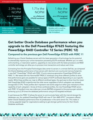Get better Oracle Database performance when you
upgrade to the Dell PowerEdge R7625 featuring the
PowerEdge RAID Controller 12 Series (PERC 12)
Compared to the previous-gen Dell PowerEdge R7525 with PERC 11
Refreshing your Oracle Database servers with the latest generation of technology has the potential
to dramatically improve your online transaction processing (OLTP) workloads. Whether you run retail,
online banking, or reservation systems, upgrading to new servers with the latest processors and RAID
controller technology can allow you to process more transactions and reduce wait times.
Connecting from the Principled Technologies data center to servers in a remote Dell lab, we compared
the Oracle Database performance of two servers with identical core counts and memory footprints:
a new Dell™
PowerEdge™
R7625 with PERC 12 and a previous-generation PowerEdge R7525 with
PERC 11. We tested with the HammerDB TPROC-C workload using three different profiles to show
that performance gains are possible for various types of OLTP workloads depending on your specific
needs. While these profiles can map to different workload types, the goal was to show how the newer
Dell PowerEdge R7625 outperformed the older server regardless of which subsystem we stressed:
storage (IO) or CPU. These profiles don’t represent real-world usage but rather give indications of the
capability of each subsystem. Across all three workload profiles, the new PowerEdge R7625 server
with PERC 12 handled more new orders per minute (NOPM) compared to the previous-gen solution,
achieving up to 2.39 times the database performance using an IO-targeted workload.
In part because the PERC 12 allows the server to communicate faster with the internal storage the
databases use, the updated PowerEdge R7625 with new 4th
Gen AMD EPYC™
processors offered
better Oracle Database performance than its predecessor in the same server line. This makes it
a strong upgrade target for organizations seeking to get stronger performance for their Oracle
Database workloads.
1.71x the
NOPM
on a Balanced
CPU/IO workload
2.39x the
NOPM
on an IO-targeted
workload
1.46x the
NOPM
on a CPU-targeted
workload
Online retailers with
medium-to-large
product selections
Retailers with smaller
product inventory with
medium throughput
Retailers with a small list
of tiered options with
high throughput
February 2023
Get better Oracle Database performance when you upgrade to the Dell PowerEdge
R7625 featuring the PowerEdge RAID Controller 12 Series (PERC 12)
A Principled Technologies report: Hands-on testing. Real-world results.
 
