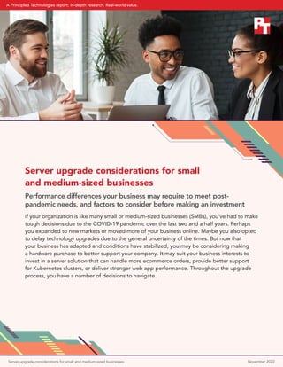 Server upgrade considerations for small
and medium-sized businesses
Performance differences your business may require to meet post-
pandemic needs, and factors to consider before making an investment
If your organization is like many small or medium-sized businesses (SMBs), you’ve had to make
tough decisions due to the COVID-19 pandemic over the last two and a half years. Perhaps
you expanded to new markets or moved more of your business online. Maybe you also opted
to delay technology upgrades due to the general uncertainty of the times. But now that
your business has adapted and conditions have stabilized, you may be considering making
a hardware purchase to better support your company. It may suit your business interests to
invest in a server solution that can handle more ecommerce orders, provide better support
for Kubernetes clusters, or deliver stronger web app performance. Throughout the upgrade
process, you have a number of decisions to navigate.
Server upgrade considerations for small and medium-sized businesses November 2022
A Principled Technologies report: In-depth research. Real-world value.
 