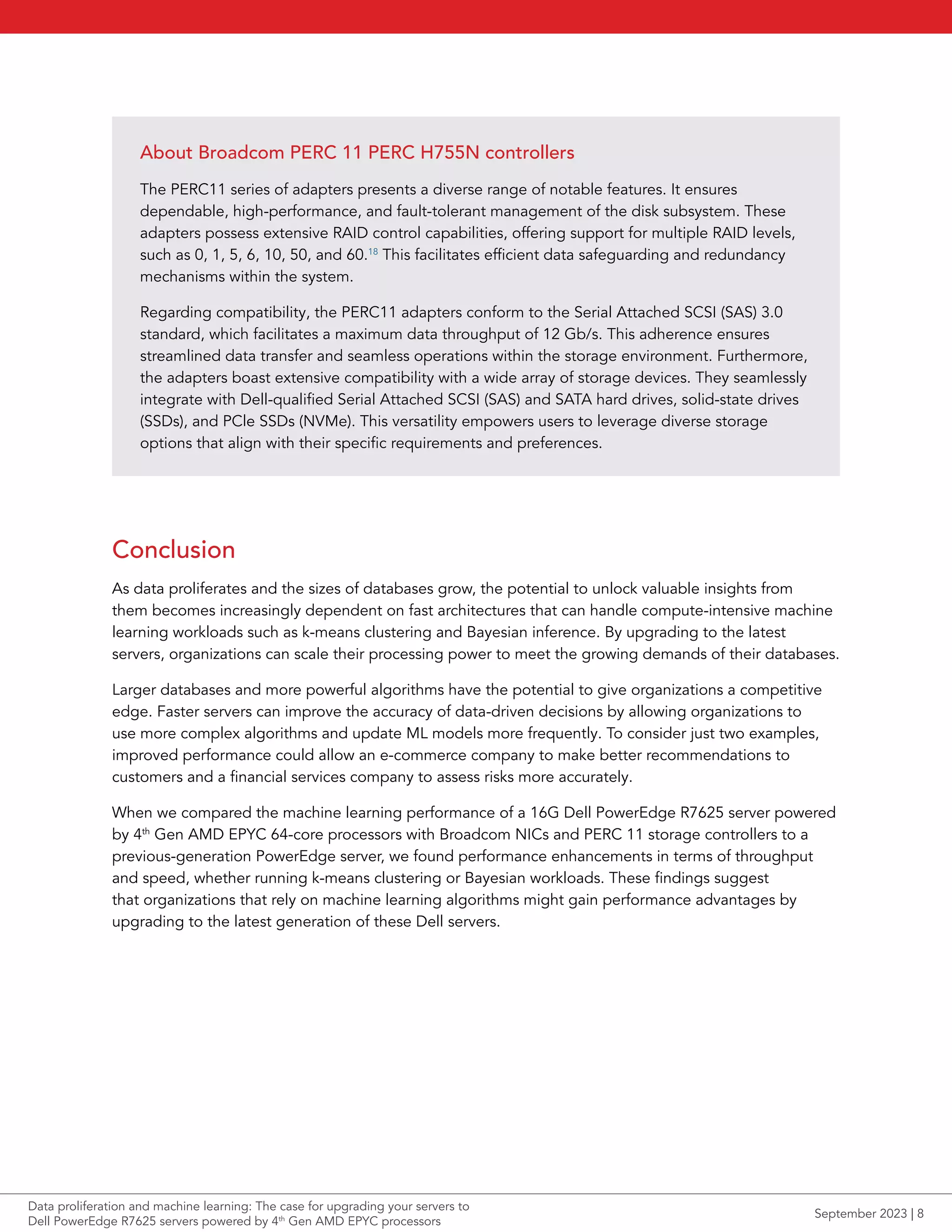 Conclusion
As data proliferates and the sizes of databases grow, the potential to unlock valuable insights from
them becomes increasingly dependent on fast architectures that can handle compute-intensive machine
learning workloads such as k-means clustering and Bayesian inference. By upgrading to the latest
servers, organizations can scale their processing power to meet the growing demands of their databases.
Larger databases and more powerful algorithms have the potential to give organizations a competitive
edge. Faster servers can improve the accuracy of data-driven decisions by allowing organizations to
use more complex algorithms and update ML models more frequently. To consider just two examples,
improved performance could allow an e-commerce company to make better recommendations to
customers and a financial services company to assess risks more accurately.
When we compared the machine learning performance of a 16G Dell PowerEdge R7625 server powered
by 4th
Gen AMD EPYC 64-core processors with Broadcom NICs and PERC 11 storage controllers to a
previous-generation PowerEdge server, we found performance enhancements in terms of throughput
and speed, whether running k-means clustering or Bayesian workloads. These findings suggest
that organizations that rely on machine learning algorithms might gain performance advantages by
upgrading to the latest generation of these Dell servers.
About Broadcom PERC 11 PERC H755N controllers
The PERC11 series of adapters presents a diverse range of notable features. It ensures
dependable, high-performance, and fault-tolerant management of the disk subsystem. These
adapters possess extensive RAID control capabilities, offering support for multiple RAID levels,
such as 0, 1, 5, 6, 10, 50, and 60.18
This facilitates efficient data safeguarding and redundancy
mechanisms within the system.
Regarding compatibility, the PERC11 adapters conform to the Serial Attached SCSI (SAS) 3.0
standard, which facilitates a maximum data throughput of 12 Gb/s. This adherence ensures
streamlined data transfer and seamless operations within the storage environment. Furthermore,
the adapters boast extensive compatibility with a wide array of storage devices. They seamlessly
integrate with Dell-qualified Serial Attached SCSI (SAS) and SATA hard drives, solid-state drives
(SSDs), and PCle SSDs (NVMe). This versatility empowers users to leverage diverse storage
options that align with their specific requirements and preferences.
Data proliferation and machine learning: The case for upgrading your servers to
Dell PowerEdge R7625 servers powered by 4th
Gen AMD EPYC processors
September 2023 | 8
 