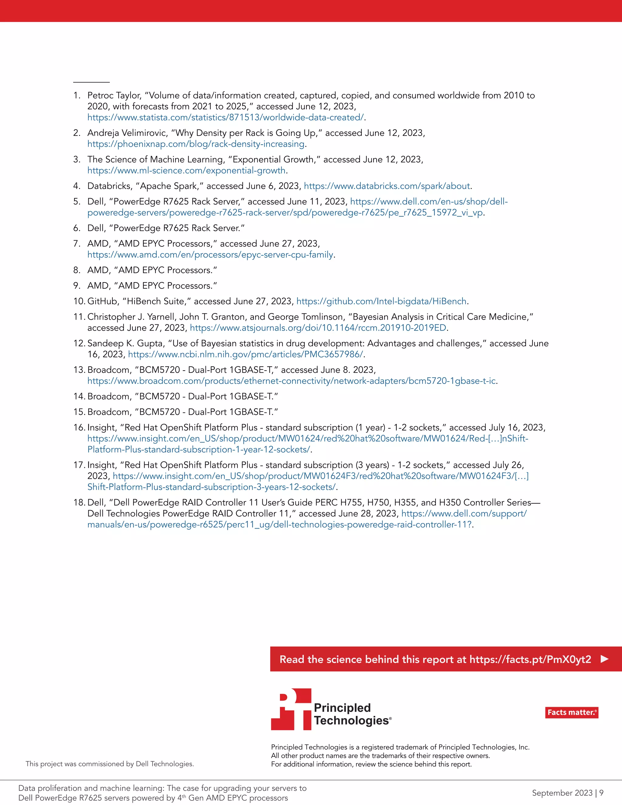 1. Petroc Taylor, “Volume of data/information created, captured, copied, and consumed worldwide from 2010 to
2020, with forecasts from 2021 to 2025,” accessed June 12, 2023,
https://www.statista.com/statistics/871513/worldwide-data-created/.
2. Andreja Velimirovic, “Why Density per Rack is Going Up,” accessed June 12, 2023,
https://phoenixnap.com/blog/rack-density-increasing.
3. The Science of Machine Learning, “Exponential Growth,” accessed June 12, 2023,
https://www.ml-science.com/exponential-growth.
4. Databricks, “Apache Spark,” accessed June 6, 2023, https://www.databricks.com/spark/about.
5. Dell, “PowerEdge R7625 Rack Server,” accessed June 11, 2023, https://www.dell.com/en-us/shop/dell-
poweredge-servers/poweredge-r7625-rack-server/spd/poweredge-r7625/pe_r7625_15972_vi_vp.
6. Dell, “PowerEdge R7625 Rack Server.”
7. AMD, “AMD EPYC Processors,” accessed June 27, 2023,
https://www.amd.com/en/processors/epyc-server-cpu-family.
8. AMD, “AMD EPYC Processors.”
9. AMD, “AMD EPYC Processors.”
10. GitHub, “HiBench Suite,” accessed June 27, 2023, https://github.com/Intel-bigdata/HiBench.
11. Christopher J. Yarnell, John T. Granton, and George Tomlinson, “Bayesian Analysis in Critical Care Medicine,”
accessed June 27, 2023, https://www.atsjournals.org/doi/10.1164/rccm.201910-2019ED.
12. Sandeep K. Gupta, “Use of Bayesian statistics in drug development: Advantages and challenges,” accessed June
16, 2023, https://www.ncbi.nlm.nih.gov/pmc/articles/PMC3657986/.
13. Broadcom, “BCM5720 - Dual-Port 1GBASE-T,” accessed June 8. 2023,
https://www.broadcom.com/products/ethernet-connectivity/network-adapters/bcm5720-1gbase-t-ic.
14. Broadcom, ”BCM5720 - Dual-Port 1GBASE-T.”
15. Broadcom, ”BCM5720 - Dual-Port 1GBASE-T.”
16. Insight, “Red Hat OpenShift Platform Plus - standard subscription (1 year) - 1-2 sockets,” accessed July 16, 2023,
https://www.insight.com/en_US/shop/product/MW01624/red%20hat%20software/MW01624/Red-[…]nShift-
Platform-Plus-standard-subscription-1-year-12-sockets/.
17. Insight, “Red Hat OpenShift Platform Plus - standard subscription (3 years) - 1-2 sockets,” accessed July 26,
2023, https://www.insight.com/en_US/shop/product/MW01624F3/red%20hat%20software/MW01624F3/[…]
Shift-Platform-Plus-standard-subscription-3-years-12-sockets/.
18. Dell, “Dell PowerEdge RAID Controller 11 User’s Guide PERC H755, H750, H355, and H350 Controller Series—
Dell Technologies PowerEdge RAID Controller 11,” accessed June 28, 2023, https://www.dell.com/support/
manuals/en-us/poweredge-r6525/perc11_ug/dell-technologies-poweredge-raid-controller-11?.
Principled Technologies is a registered trademark of Principled Technologies, Inc.
All other product names are the trademarks of their respective owners.
For additional information, review the science behind this report.
Principled
Technologies®
Facts matter.®
Principled
Technologies®
Facts matter.®
This project was commissioned by Dell Technologies.
Read the science behind this report at https://facts.pt/PmX0yt2
Data proliferation and machine learning: The case for upgrading your servers to
Dell PowerEdge R7625 servers powered by 4th
Gen AMD EPYC processors
September 2023 | 9
 