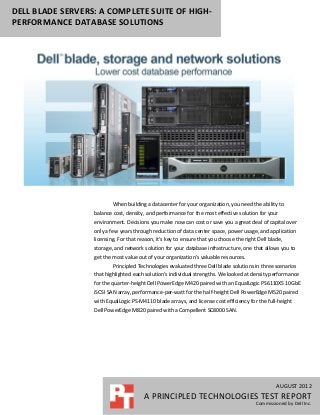 DELL BLADE SERVERS: A COMPLETE SUITE OF HIGH-
PERFORMANCE DATABASE SOLUTIONS




                          When building a datacenter for your organization, you need the ability to
                  balance cost, density, and performance for the most effective solution for your
                  environment. Decisions you make now can cost or save you a great deal of capital over
                  only a few years through reduction of data center space, power usage, and application
                  licensing. For that reason, it’s key to ensure that you choose the right Dell blade,
                  storage, and network solution for your database infrastructure, one that allows you to
                  get the most value out of your organization’s valuable resources.
                          Principled Technologies evaluated three Dell blade solutions in three scenarios
                  that highlighted each solution’s individual strengths. We looked at density performance
                  for the quarter-height Dell PowerEdge M420 paired with an EqualLogic PS6110XS 10GbE
                  iSCSI SAN array, performance-per-watt for the half-height Dell PowerEdge M520 paired
                  with EqualLogic PS-M4110 blade arrays, and license cost efficiency for the full-height
                  Dell PowerEdge M820 paired with a Compellent SC8000 SAN.




                                                                                                   AUGUST 2012
                                        A PRINCIPLED TECHNOLOGIES TEST REPORT
                                                                                          Commissioned by Dell Inc.
 