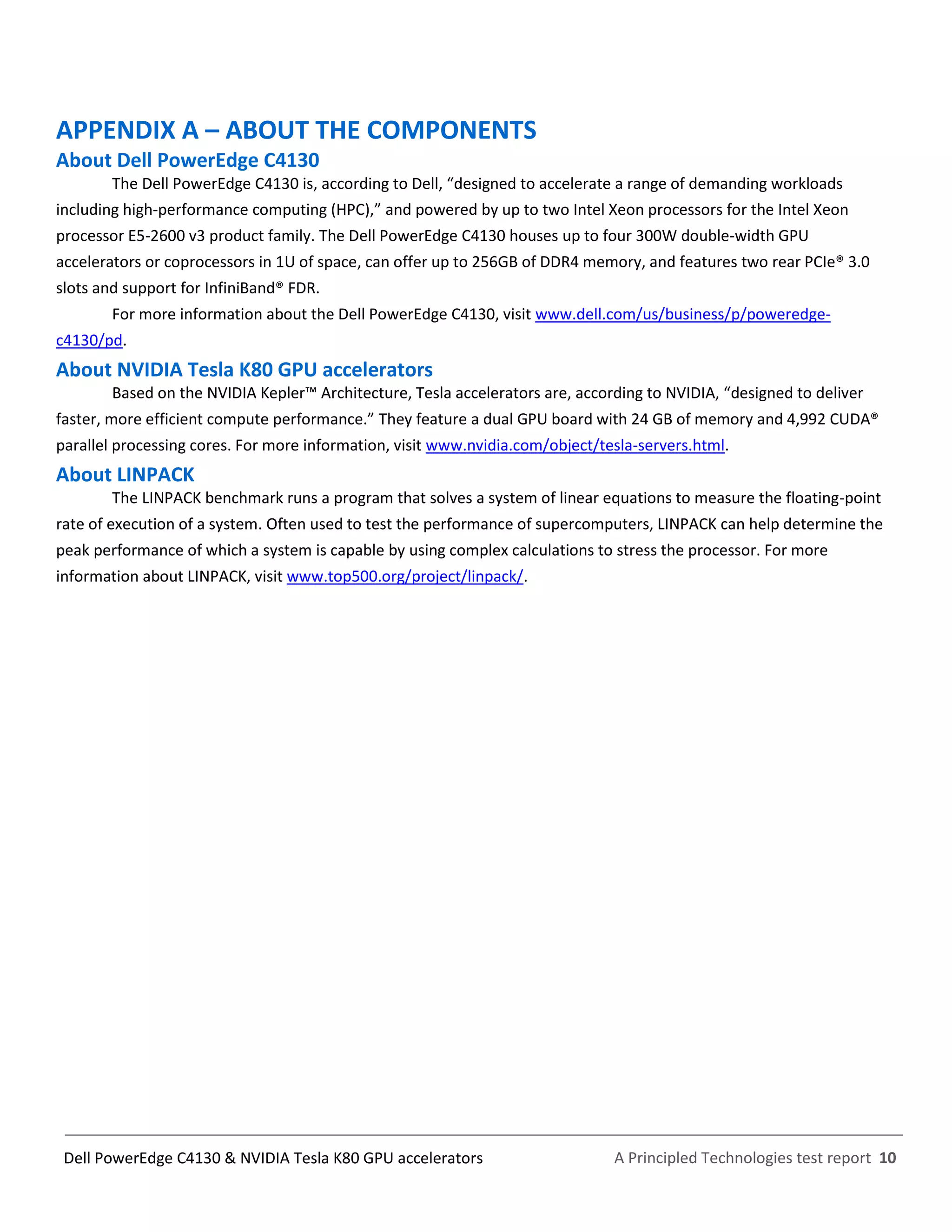 A Principled Technologies test report 10Dell PowerEdge C4130 & NVIDIA Tesla K80 GPU accelerators
APPENDIX A – ABOUT THE COMPONENTS
About Dell PowerEdge C4130
The Dell PowerEdge C4130 is, according to Dell, “designed to accelerate a range of demanding workloads
including high-performance computing (HPC),” and powered by up to two Intel Xeon processors for the Intel Xeon
processor E5-2600 v3 product family. The Dell PowerEdge C4130 houses up to four 300W double-width GPU
accelerators or coprocessors in 1U of space, can offer up to 256GB of DDR4 memory, and features two rear PCIe® 3.0
slots and support for InfiniBand® FDR.
For more information about the Dell PowerEdge C4130, visit www.dell.com/us/business/p/poweredge-
c4130/pd.
About NVIDIA Tesla K80 GPU accelerators
Based on the NVIDIA Kepler™ Architecture, Tesla accelerators are, according to NVIDIA, “designed to deliver
faster, more efficient compute performance.” They feature a dual GPU board with 24 GB of memory and 4,992 CUDA®
parallel processing cores. For more information, visit www.nvidia.com/object/tesla-servers.html.
About LINPACK
The LINPACK benchmark runs a program that solves a system of linear equations to measure the floating-point
rate of execution of a system. Often used to test the performance of supercomputers, LINPACK can help determine the
peak performance of which a system is capable by using complex calculations to stress the processor. For more
information about LINPACK, visit www.top500.org/project/linpack/.
 