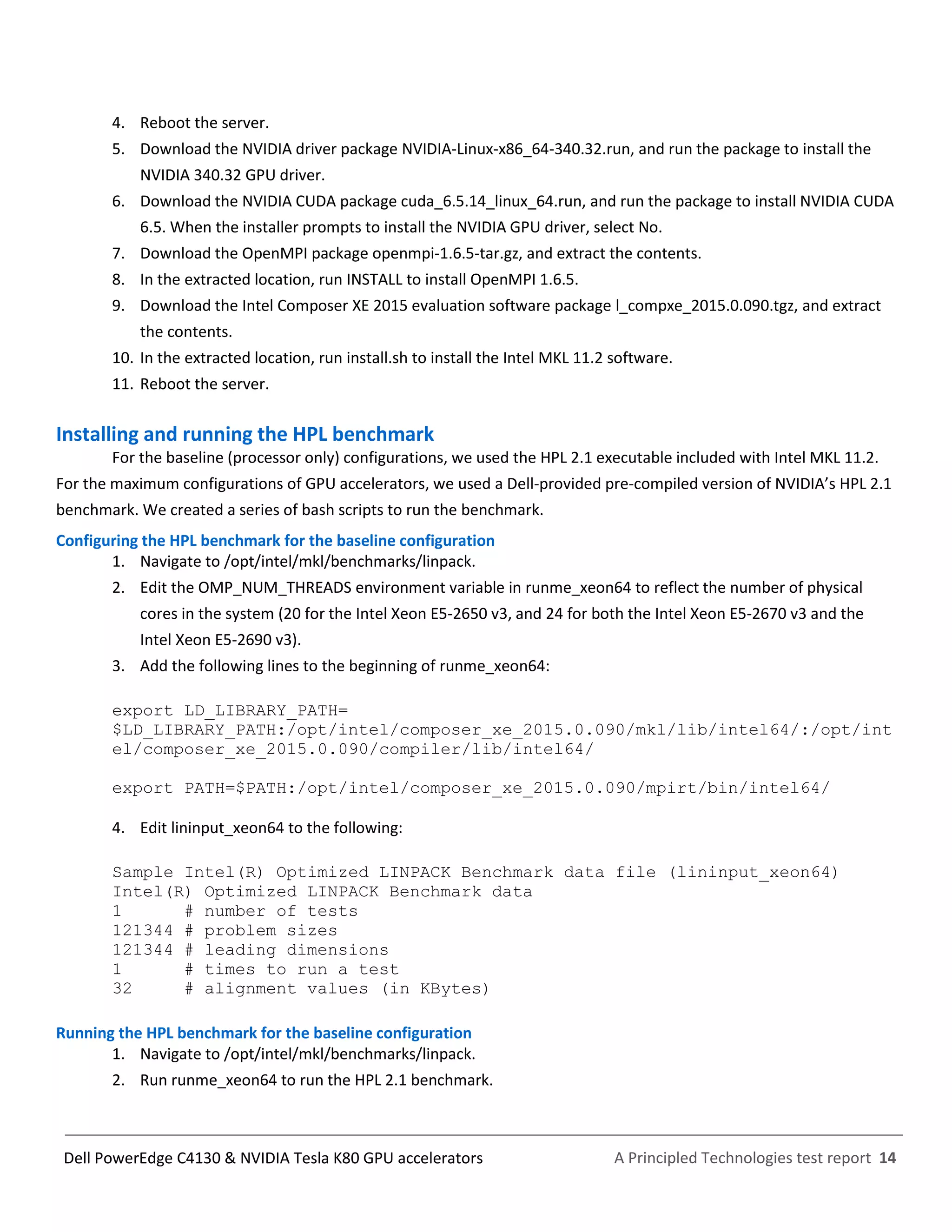 A Principled Technologies test report 14Dell PowerEdge C4130 & NVIDIA Tesla K80 GPU accelerators
4. Reboot the server.
5. Download the NVIDIA driver package NVIDIA-Linux-x86_64-340.32.run, and run the package to install the
NVIDIA 340.32 GPU driver.
6. Download the NVIDIA CUDA package cuda_6.5.14_linux_64.run, and run the package to install NVIDIA CUDA
6.5. When the installer prompts to install the NVIDIA GPU driver, select No.
7. Download the OpenMPI package openmpi-1.6.5-tar.gz, and extract the contents.
8. In the extracted location, run INSTALL to install OpenMPI 1.6.5.
9. Download the Intel Composer XE 2015 evaluation software package l_compxe_2015.0.090.tgz, and extract
the contents.
10. In the extracted location, run install.sh to install the Intel MKL 11.2 software.
11. Reboot the server.
Installing and running the HPL benchmark
For the baseline (processor only) configurations, we used the HPL 2.1 executable included with Intel MKL 11.2.
For the maximum configurations of GPU accelerators, we used a Dell-provided pre-compiled version of NVIDIA’s HPL 2.1
benchmark. We created a series of bash scripts to run the benchmark.
Configuring the HPL benchmark for the baseline configuration
1. Navigate to /opt/intel/mkl/benchmarks/linpack.
2. Edit the OMP_NUM_THREADS environment variable in runme_xeon64 to reflect the number of physical
cores in the system (20 for the Intel Xeon E5-2650 v3, and 24 for both the Intel Xeon E5-2670 v3 and the
Intel Xeon E5-2690 v3).
3. Add the following lines to the beginning of runme_xeon64:
export LD_LIBRARY_PATH=
$LD_LIBRARY_PATH:/opt/intel/composer_xe_2015.0.090/mkl/lib/intel64/:/opt/int
el/composer_xe_2015.0.090/compiler/lib/intel64/
export PATH=$PATH:/opt/intel/composer_xe_2015.0.090/mpirt/bin/intel64/
4. Edit lininput_xeon64 to the following:
Sample Intel(R) Optimized LINPACK Benchmark data file (lininput_xeon64)
Intel(R) Optimized LINPACK Benchmark data
1 # number of tests
121344 # problem sizes
121344 # leading dimensions
1 # times to run a test
32 # alignment values (in KBytes)
Running the HPL benchmark for the baseline configuration
1. Navigate to /opt/intel/mkl/benchmarks/linpack.
2. Run runme_xeon64 to run the HPL 2.1 benchmark.
 