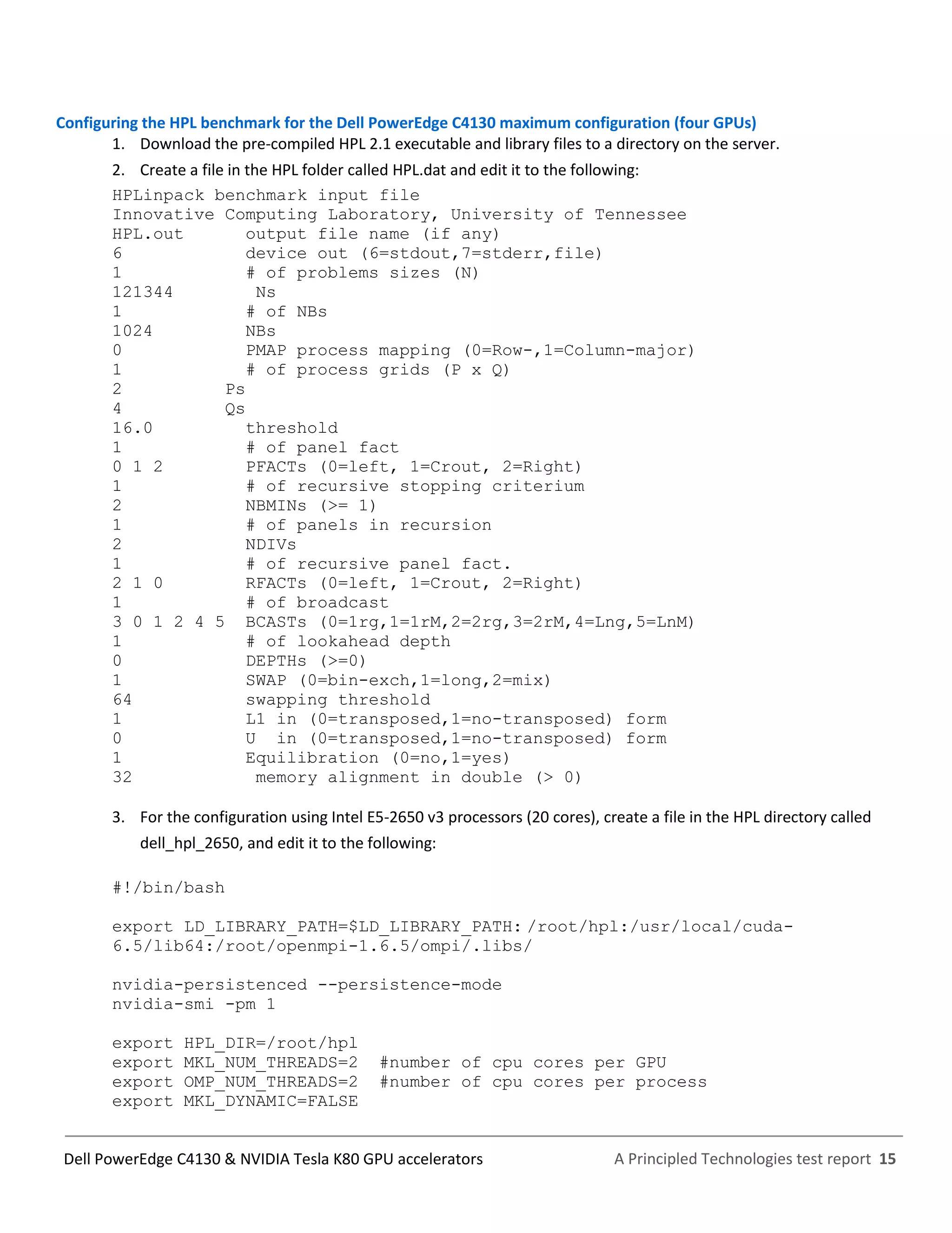 A Principled Technologies test report 15Dell PowerEdge C4130 & NVIDIA Tesla K80 GPU accelerators
Configuring the HPL benchmark for the Dell PowerEdge C4130 maximum configuration (four GPUs)
1. Download the pre-compiled HPL 2.1 executable and library files to a directory on the server.
2. Create a file in the HPL folder called HPL.dat and edit it to the following:
HPLinpack benchmark input file
Innovative Computing Laboratory, University of Tennessee
HPL.out output file name (if any)
6 device out (6=stdout,7=stderr,file)
1 # of problems sizes (N)
121344 Ns
1 # of NBs
1024 NBs
0 PMAP process mapping (0=Row-,1=Column-major)
1 # of process grids (P x Q)
2 Ps
4 Qs
16.0 threshold
1 # of panel fact
0 1 2 PFACTs (0=left, 1=Crout, 2=Right)
1 # of recursive stopping criterium
2 NBMINs (>= 1)
1 # of panels in recursion
2 NDIVs
1 # of recursive panel fact.
2 1 0 RFACTs (0=left, 1=Crout, 2=Right)
1 # of broadcast
3 0 1 2 4 5 BCASTs (0=1rg,1=1rM,2=2rg,3=2rM,4=Lng,5=LnM)
1 # of lookahead depth
0 DEPTHs (>=0)
1 SWAP (0=bin-exch,1=long,2=mix)
64 swapping threshold
1 L1 in (0=transposed,1=no-transposed) form
0 U in (0=transposed,1=no-transposed) form
1 Equilibration (0=no,1=yes)
32 memory alignment in double (> 0)
3. For the configuration using Intel E5-2650 v3 processors (20 cores), create a file in the HPL directory called
dell_hpl_2650, and edit it to the following:
#!/bin/bash
export LD_LIBRARY_PATH=$LD_LIBRARY_PATH: /root/hpl:/usr/local/cuda-
6.5/lib64:/root/openmpi-1.6.5/ompi/.libs/
nvidia-persistenced --persistence-mode
nvidia-smi -pm 1
export HPL_DIR=/root/hpl
export MKL_NUM_THREADS=2 #number of cpu cores per GPU
export OMP_NUM_THREADS=2 #number of cpu cores per process
export MKL_DYNAMIC=FALSE
 