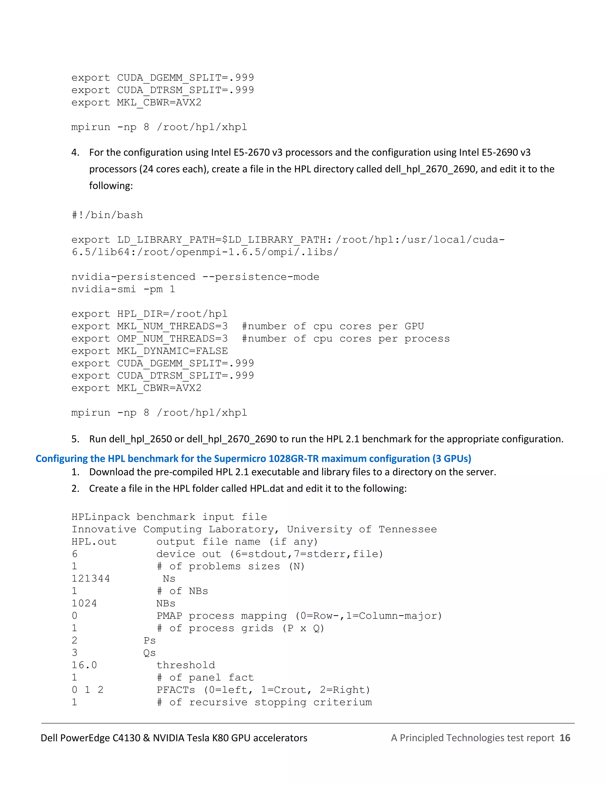A Principled Technologies test report 16Dell PowerEdge C4130 & NVIDIA Tesla K80 GPU accelerators
export CUDA_DGEMM_SPLIT=.999
export CUDA_DTRSM_SPLIT=.999
export MKL_CBWR=AVX2
mpirun -np 8 /root/hpl/xhpl
4. For the configuration using Intel E5-2670 v3 processors and the configuration using Intel E5-2690 v3
processors (24 cores each), create a file in the HPL directory called dell_hpl_2670_2690, and edit it to the
following:
#!/bin/bash
export LD_LIBRARY_PATH=$LD_LIBRARY_PATH: /root/hpl:/usr/local/cuda-
6.5/lib64:/root/openmpi-1.6.5/ompi/.libs/
nvidia-persistenced --persistence-mode
nvidia-smi -pm 1
export HPL_DIR=/root/hpl
export MKL_NUM_THREADS=3 #number of cpu cores per GPU
export OMP_NUM_THREADS=3 #number of cpu cores per process
export MKL_DYNAMIC=FALSE
export CUDA_DGEMM_SPLIT=.999
export CUDA_DTRSM_SPLIT=.999
export MKL_CBWR=AVX2
mpirun -np 8 /root/hpl/xhpl
5. Run dell_hpl_2650 or dell_hpl_2670_2690 to run the HPL 2.1 benchmark for the appropriate configuration.
Configuring the HPL benchmark for the Supermicro 1028GR-TR maximum configuration (3 GPUs)
1. Download the pre-compiled HPL 2.1 executable and library files to a directory on the server.
2. Create a file in the HPL folder called HPL.dat and edit it to the following:
HPLinpack benchmark input file
Innovative Computing Laboratory, University of Tennessee
HPL.out output file name (if any)
6 device out (6=stdout,7=stderr,file)
1 # of problems sizes (N)
121344 Ns
1 # of NBs
1024 NBs
0 PMAP process mapping (0=Row-,1=Column-major)
1 # of process grids (P x Q)
2 Ps
3 Qs
16.0 threshold
1 # of panel fact
0 1 2 PFACTs (0=left, 1=Crout, 2=Right)
1 # of recursive stopping criterium
 