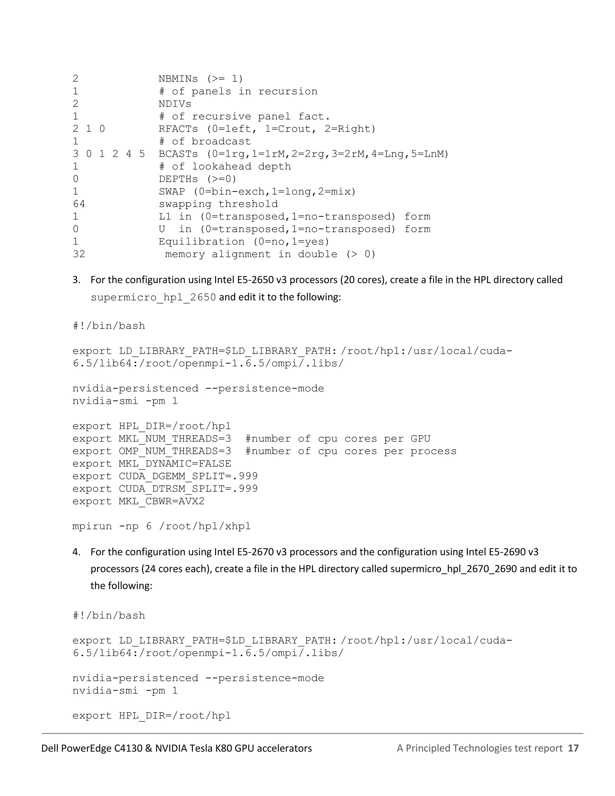 A Principled Technologies test report 17Dell PowerEdge C4130 & NVIDIA Tesla K80 GPU accelerators
2 NBMINs (>= 1)
1 # of panels in recursion
2 NDIVs
1 # of recursive panel fact.
2 1 0 RFACTs (0=left, 1=Crout, 2=Right)
1 # of broadcast
3 0 1 2 4 5 BCASTs (0=1rg,1=1rM,2=2rg,3=2rM,4=Lng,5=LnM)
1 # of lookahead depth
0 DEPTHs (>=0)
1 SWAP (0=bin-exch,1=long,2=mix)
64 swapping threshold
1 L1 in (0=transposed,1=no-transposed) form
0 U in (0=transposed,1=no-transposed) form
1 Equilibration (0=no,1=yes)
32 memory alignment in double (> 0)
3. For the configuration using Intel E5-2650 v3 processors (20 cores), create a file in the HPL directory called
supermicro_hpl_2650 and edit it to the following:
#!/bin/bash
export LD_LIBRARY_PATH=$LD_LIBRARY_PATH: /root/hpl:/usr/local/cuda-
6.5/lib64:/root/openmpi-1.6.5/ompi/.libs/
nvidia-persistenced --persistence-mode
nvidia-smi -pm 1
export HPL_DIR=/root/hpl
export MKL_NUM_THREADS=3 #number of cpu cores per GPU
export OMP_NUM_THREADS=3 #number of cpu cores per process
export MKL_DYNAMIC=FALSE
export CUDA_DGEMM_SPLIT=.999
export CUDA_DTRSM_SPLIT=.999
export MKL_CBWR=AVX2
mpirun -np 6 /root/hpl/xhpl
4. For the configuration using Intel E5-2670 v3 processors and the configuration using Intel E5-2690 v3
processors (24 cores each), create a file in the HPL directory called supermicro_hpl_2670_2690 and edit it to
the following:
#!/bin/bash
export LD_LIBRARY_PATH=$LD_LIBRARY_PATH: /root/hpl:/usr/local/cuda-
6.5/lib64:/root/openmpi-1.6.5/ompi/.libs/
nvidia-persistenced --persistence-mode
nvidia-smi -pm 1
export HPL_DIR=/root/hpl
 