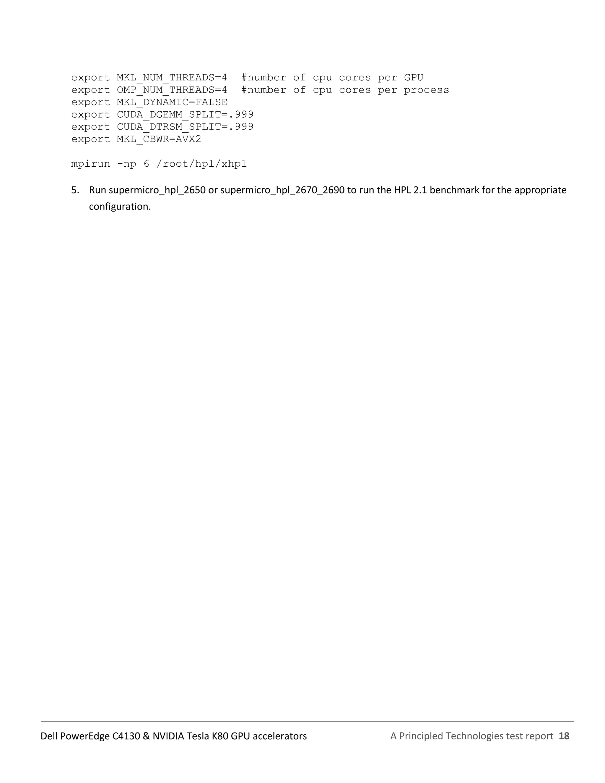 A Principled Technologies test report 18Dell PowerEdge C4130 & NVIDIA Tesla K80 GPU accelerators
export MKL_NUM_THREADS=4 #number of cpu cores per GPU
export OMP_NUM_THREADS=4 #number of cpu cores per process
export MKL_DYNAMIC=FALSE
export CUDA_DGEMM_SPLIT=.999
export CUDA_DTRSM_SPLIT=.999
export MKL_CBWR=AVX2
mpirun -np 6 /root/hpl/xhpl
5. Run supermicro_hpl_2650 or supermicro_hpl_2670_2690 to run the HPL 2.1 benchmark for the appropriate
configuration.
 