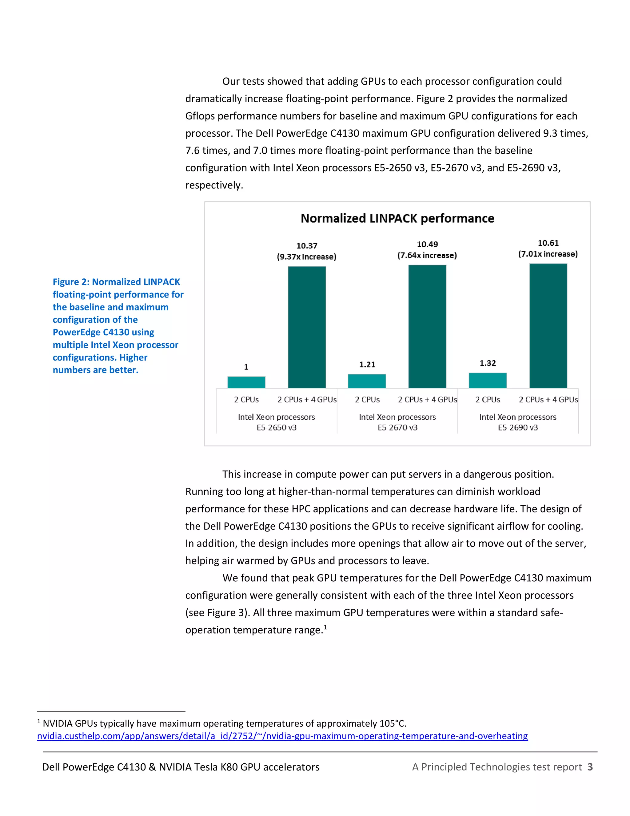A Principled Technologies test report 3Dell PowerEdge C4130 & NVIDIA Tesla K80 GPU accelerators
Our tests showed that adding GPUs to each processor configuration could
dramatically increase floating-point performance. Figure 2 provides the normalized
Gflops performance numbers for baseline and maximum GPU configurations for each
processor. The Dell PowerEdge C4130 maximum GPU configuration delivered 9.3 times,
7.6 times, and 7.0 times more floating-point performance than the baseline
configuration with Intel Xeon processors E5-2650 v3, E5-2670 v3, and E5-2690 v3,
respectively.
Figure 2: Normalized LINPACK
floating-point performance for
the baseline and maximum
configuration of the
PowerEdge C4130 using
multiple Intel Xeon processor
configurations. Higher
numbers are better.
This increase in compute power can put servers in a dangerous position.
Running too long at higher-than-normal temperatures can diminish workload
performance for these HPC applications and can decrease hardware life. The design of
the Dell PowerEdge C4130 positions the GPUs to receive significant airflow for cooling.
In addition, the design includes more openings that allow air to move out of the server,
helping air warmed by GPUs and processors to leave.
We found that peak GPU temperatures for the Dell PowerEdge C4130 maximum
configuration were generally consistent with each of the three Intel Xeon processors
(see Figure 3). All three maximum GPU temperatures were within a standard safe-
operation temperature range.1
1
NVIDIA GPUs typically have maximum operating temperatures of approximately 105°C.
nvidia.custhelp.com/app/answers/detail/a_id/2752/~/nvidia-gpu-maximum-operating-temperature-and-overheating
 
