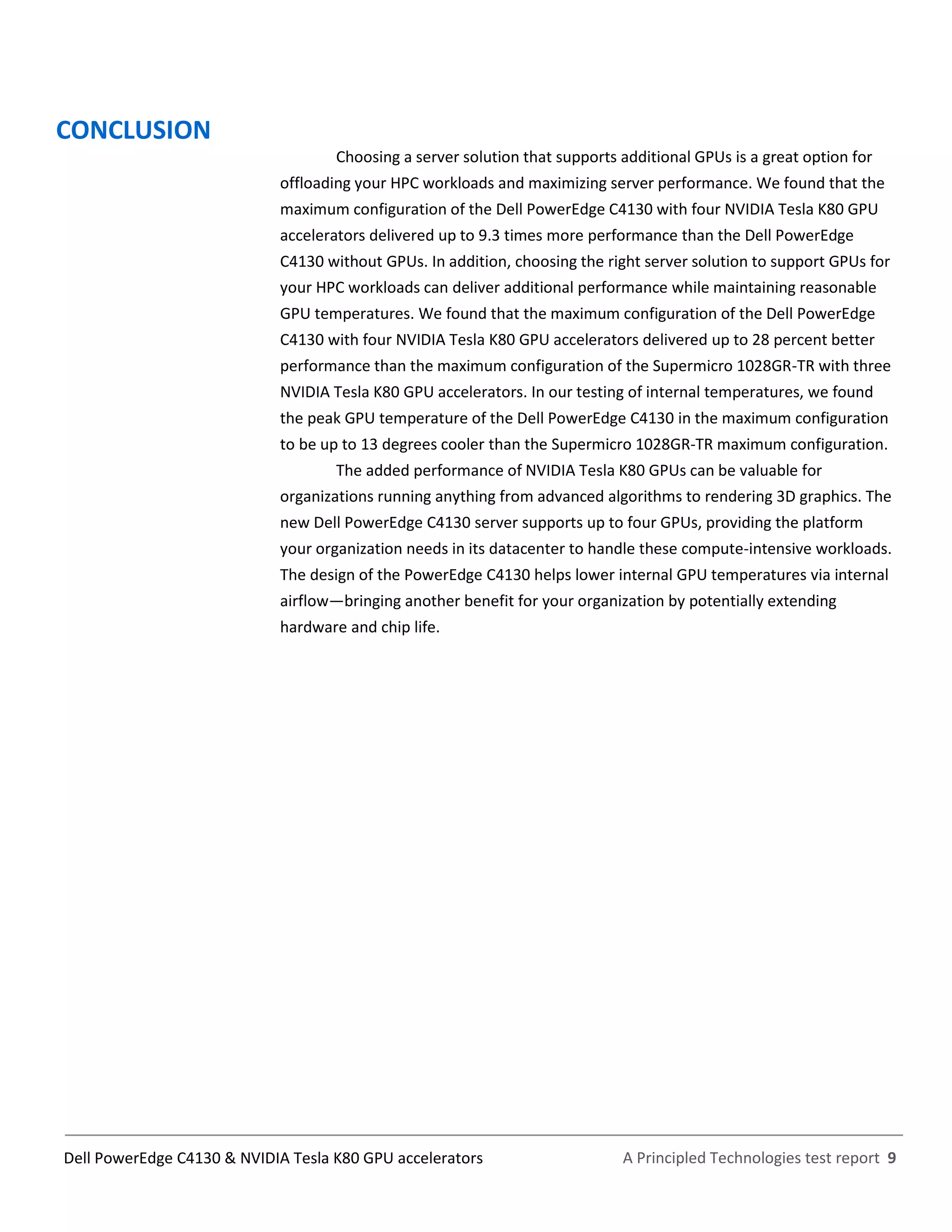 A Principled Technologies test report 9Dell PowerEdge C4130 & NVIDIA Tesla K80 GPU accelerators
CONCLUSION
Choosing a server solution that supports additional GPUs is a great option for
offloading your HPC workloads and maximizing server performance. We found that the
maximum configuration of the Dell PowerEdge C4130 with four NVIDIA Tesla K80 GPU
accelerators delivered up to 9.3 times more performance than the Dell PowerEdge
C4130 without GPUs. In addition, choosing the right server solution to support GPUs for
your HPC workloads can deliver additional performance while maintaining reasonable
GPU temperatures. We found that the maximum configuration of the Dell PowerEdge
C4130 with four NVIDIA Tesla K80 GPU accelerators delivered up to 28 percent better
performance than the maximum configuration of the Supermicro 1028GR-TR with three
NVIDIA Tesla K80 GPU accelerators. In our testing of internal temperatures, we found
the peak GPU temperature of the Dell PowerEdge C4130 in the maximum configuration
to be up to 13 degrees cooler than the Supermicro 1028GR-TR maximum configuration.
The added performance of NVIDIA Tesla K80 GPUs can be valuable for
organizations running anything from advanced algorithms to rendering 3D graphics. The
new Dell PowerEdge C4130 server supports up to four GPUs, providing the platform
your organization needs in its datacenter to handle these compute-intensive workloads.
The design of the PowerEdge C4130 helps lower internal GPU temperatures via internal
airflow—bringing another benefit for your organization by potentially extending
hardware and chip life.
 