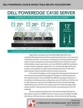 JANUARY 2015
A PRINCIPLED TECHNOLOGIES TEST REPORT
Commissioned by Dell Inc.
DELL POWEREDGE C4130 & NVIDIA TESLA K80 GPU ACCELERATORS
Organizations running the more than 200 available high-performance
computing (HPC) applications know that computational performance is their top priority
for getting results faster. In recent years, one approach to achieving increased compute
power has been to add graphics processing units (GPUs) that can handle the complex
and demanding compute requirements, such as the NVIDIA Tesla K80 GPU accelerators,
to server hardware designed to support them. The new Dell PowerEdge C4130 server
provides a unique platform to support the accelerated performance of GPUs with a
physical design intended to facilitate airflow and reduce overheating.
At Principled Technologies, we first compared the floating-point performance of
an Intel processor-powered Dell PowerEdge C4130 without any GPUs (baseline) and
then with the maximum amount of NVIDIA Tesla K80 GPU accelerators (maximum) in
three different Intel Xeon processor configurations: pairs of E5-2650 v3, E5-2670 v3, and
E5-2690 v3 processors. We found that adding the four GPUs to the Dell PowerEdge
C4130 delivered up to 9.37 times more performance than the Dell PowerEdge C4130
without any GPUs. Improved performance from GPUs means getting more from HPC
workloads.
We then compared the performance of the Dell PowerEdge C4130 with four
GPUs against a Supermicro 1028GR-TR with the maximum amount of NVIDIA Tesla K80
GPUs (three) in all three processor configurations. We found that the Dell PowerEdge
 