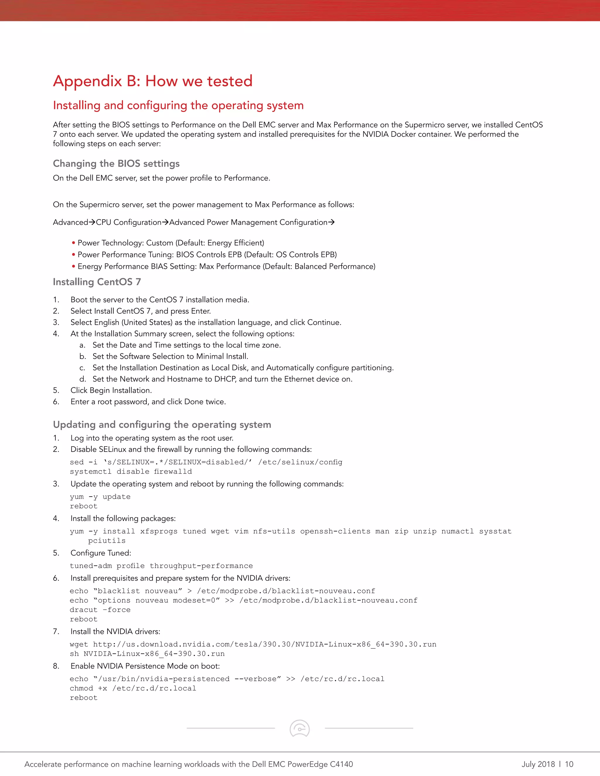 Accelerate performance on machine learning workloads with the Dell EMC PowerEdge C4140	 July 2018  |  10
Appendix B: How we tested
Installing and configuring the operating system
After setting the BIOS settings to Performance on the Dell EMC server and Max Performance on the Supermicro server, we installed CentOS
7 onto each server. We updated the operating system and installed prerequisites for the NVIDIA Docker container. We performed the
following steps on each server:
Changing the BIOS settings
On the Dell EMC server, set the power profile to Performance.
On the Supermicro server, set the power management to Max Performance as follows:
AdvancedàCPU ConfigurationàAdvanced Power Management Configurationà
• Power Technology: Custom (Default: Energy Efficient)
• Power Performance Tuning: BIOS Controls EPB (Default: OS Controls EPB)
• Energy Performance BIAS Setting: Max Performance (Default: Balanced Performance)
Installing CentOS 7
1.	 Boot the server to the CentOS 7 installation media.
2.	 Select Install CentOS 7, and press Enter.
3.	 Select English (United States) as the installation language, and click Continue.
4.	 At the Installation Summary screen, select the following options:
a.	 Set the Date and Time settings to the local time zone.
b.	 Set the Software Selection to Minimal Install.
c.	 Set the Installation Destination as Local Disk, and Automatically configure partitioning.
d.	 Set the Network and Hostname to DHCP, and turn the Ethernet device on.
5.	 Click Begin Installation.
6.	 Enter a root password, and click Done twice.
Updating and configuring the operating system
1.	 Log into the operating system as the root user.
2.	 Disable SELinux and the firewall by running the following commands:
sed -i ‘s/SELINUX=.*/SELINUX=disabled/’ /etc/selinux/config
systemctl disable firewalld
3.	 Update the operating system and reboot by running the following commands:
yum -y update
reboot
4.	 Install the following packages:
yum -y install xfsprogs tuned wget vim nfs-utils openssh-clients man zip unzip numactl sysstat
pciutils
5.	 Configure Tuned:
tuned-adm profile throughput-performance
6.	 Install prerequisites and prepare system for the NVIDIA drivers:
echo “blacklist nouveau” > /etc/modprobe.d/blacklist-nouveau.conf
echo “options nouveau modeset=0” >> /etc/modprobe.d/blacklist-nouveau.conf
dracut –force
reboot
7.	 Install the NVIDIA drivers:
wget http://us.download.nvidia.com/tesla/390.30/NVIDIA-Linux-x86_64-390.30.run
sh NVIDIA-Linux-x86_64-390.30.run
8.	 Enable NVIDIA Persistence Mode on boot:
echo “/usr/bin/nvidia-persistenced --verbose” >> /etc/rc.d/rc.local
chmod +x /etc/rc.d/rc.local
reboot
 