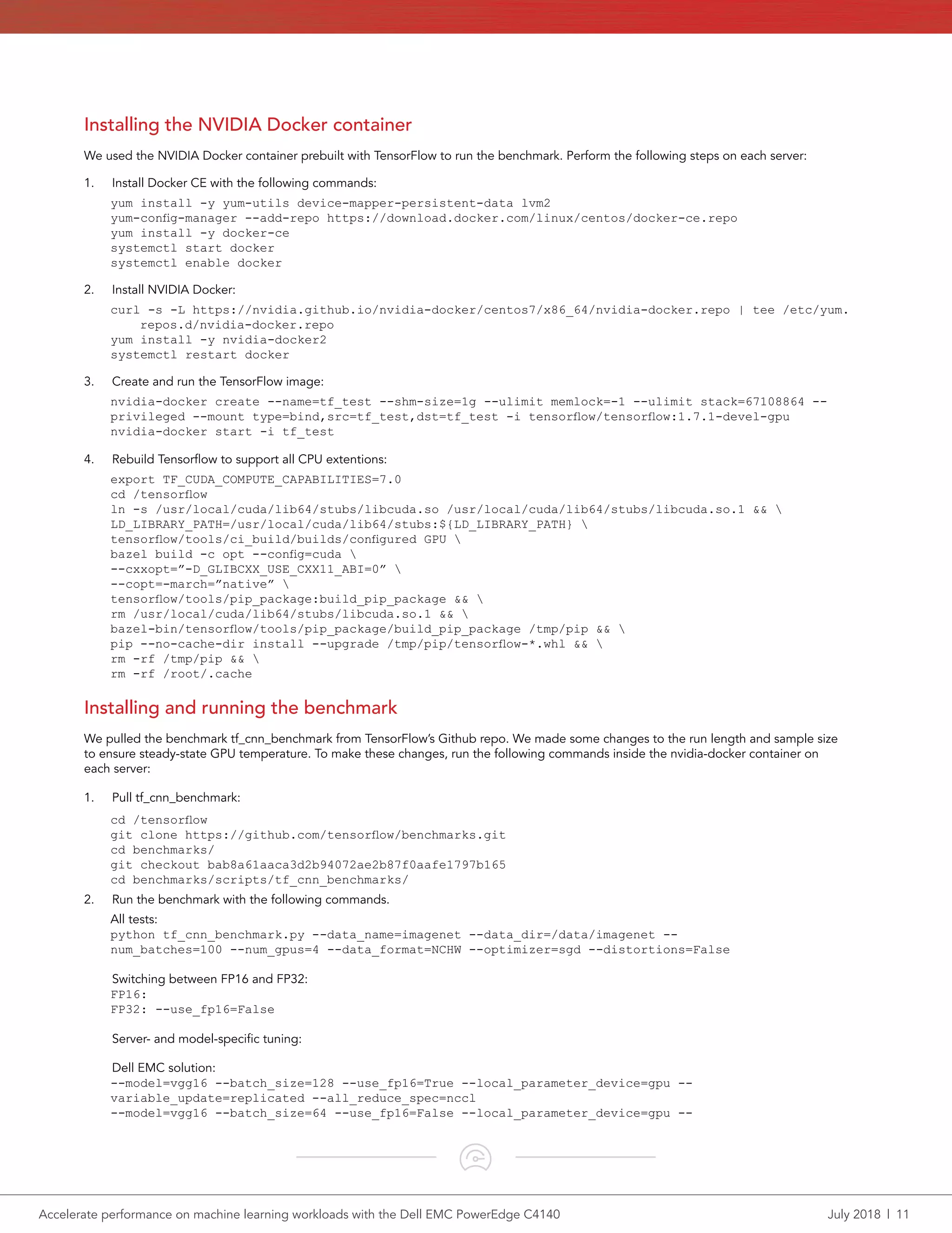 Accelerate performance on machine learning workloads with the Dell EMC PowerEdge C4140	 July 2018  |  11
Installing the NVIDIA Docker container
We used the NVIDIA Docker container prebuilt with TensorFlow to run the benchmark. Perform the following steps on each server:
1.	 Install Docker CE with the following commands:
yum install -y yum-utils device-mapper-persistent-data lvm2
yum-config-manager --add-repo https://download.docker.com/linux/centos/docker-ce.repo
yum install -y docker-ce
systemctl start docker
systemctl enable docker
2.	 Install NVIDIA Docker:
curl -s -L https://nvidia.github.io/nvidia-docker/centos7/x86_64/nvidia-docker.repo | tee /etc/yum.
repos.d/nvidia-docker.repo
yum install -y nvidia-docker2
systemctl restart docker
3.	 Create and run the TensorFlow image:
nvidia-docker create --name=tf_test --shm-size=1g --ulimit memlock=-1 --ulimit stack=67108864 --
privileged --mount type=bind,src=tf_test,dst=tf_test -i tensorflow/tensorflow:1.7.1-devel-gpu
nvidia-docker start -i tf_test
4.	 Rebuild Tensorflow to support all CPU extentions:
export TF_CUDA_COMPUTE_CAPABILITIES=7.0
cd /tensorflow
ln -s /usr/local/cuda/lib64/stubs/libcuda.so /usr/local/cuda/lib64/stubs/libcuda.so.1 && 
LD_LIBRARY_PATH=/usr/local/cuda/lib64/stubs:${LD_LIBRARY_PATH} 
tensorflow/tools/ci_build/builds/configured GPU 
bazel build -c opt --config=cuda 
--cxxopt=”-D_GLIBCXX_USE_CXX11_ABI=0” 
--copt=-march=”native” 
tensorflow/tools/pip_package:build_pip_package && 
rm /usr/local/cuda/lib64/stubs/libcuda.so.1 && 
bazel-bin/tensorflow/tools/pip_package/build_pip_package /tmp/pip && 
pip --no-cache-dir install --upgrade /tmp/pip/tensorflow-*.whl && 
rm -rf /tmp/pip && 
rm -rf /root/.cache
Installing and running the benchmark
We pulled the benchmark tf_cnn_benchmark from TensorFlow’s Github repo. We made some changes to the run length and sample size
to ensure steady-state GPU temperature. To make these changes, run the following commands inside the nvidia-docker container on
each server:
1.	 Pull tf_cnn_benchmark:
cd /tensorflow
git clone https://github.com/tensorflow/benchmarks.git
cd benchmarks/
git checkout bab8a61aaca3d2b94072ae2b87f0aafe1797b165
cd benchmarks/scripts/tf_cnn_benchmarks/
2.	 Run the benchmark with the following commands.
	 All tests:
python tf_cnn_benchmark.py --data_name=imagenet --data_dir=/data/imagenet --
num_batches=100 --num_gpus=4 --data_format=NCHW --optimizer=sgd --distortions=False
	 Switching between FP16 and FP32:
FP16:
FP32: --use_fp16=False
	 Server- and model-specific tuning:
	 Dell EMC solution:
--model=vgg16 --batch_size=128 --use_fp16=True --local_parameter_device=gpu --
variable_update=replicated --all_reduce_spec=nccl
--model=vgg16 --batch_size=64 --use_fp16=False --local_parameter_device=gpu --
 