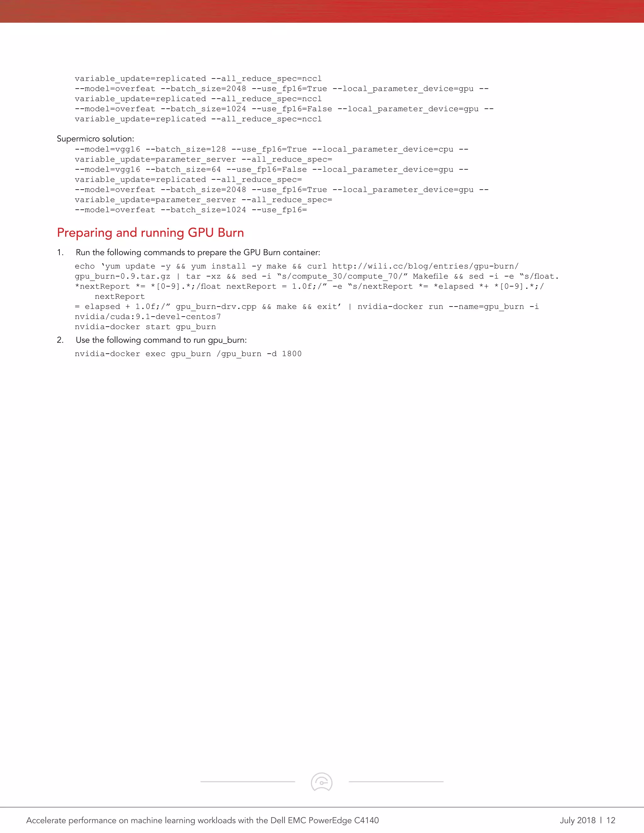 Accelerate performance on machine learning workloads with the Dell EMC PowerEdge C4140	 July 2018  |  12
variable_update=replicated --all_reduce_spec=nccl
--model=overfeat --batch_size=2048 --use_fp16=True --local_parameter_device=gpu --
variable_update=replicated --all_reduce_spec=nccl
--model=overfeat --batch_size=1024 --use_fp16=False --local_parameter_device=gpu --
variable_update=replicated --all_reduce_spec=nccl
Supermicro solution:
--model=vgg16 --batch_size=128 --use_fp16=True --local_parameter_device=cpu --
variable_update=parameter_server --all_reduce_spec=
--model=vgg16 --batch_size=64 --use_fp16=False --local_parameter_device=gpu --
variable_update=replicated --all_reduce_spec=
--model=overfeat --batch_size=2048 --use_fp16=True --local_parameter_device=gpu --
variable_update=parameter_server --all_reduce_spec=
--model=overfeat --batch_size=1024 --use_fp16=
Preparing and running GPU Burn
1.	 Run the following commands to prepare the GPU Burn container:
echo ‘yum update -y && yum install -y make && curl http://wili.cc/blog/entries/gpu-burn/
gpu_burn-0.9.tar.gz | tar -xz && sed -i “s/compute_30/compute_70/” Makefile && sed -i -e “s/float.
*nextReport *= *[0-9].*;/float nextReport = 1.0f;/” -e “s/nextReport *= *elapsed *+ *[0-9].*;/
nextReport
= elapsed + 1.0f;/” gpu_burn-drv.cpp && make && exit’ | nvidia-docker run --name=gpu_burn -i
nvidia/cuda:9.1-devel-centos7
nvidia-docker start gpu_burn
2.	 Use the following command to run gpu_burn:
nvidia-docker exec gpu_burn /gpu_burn -d 1800
 