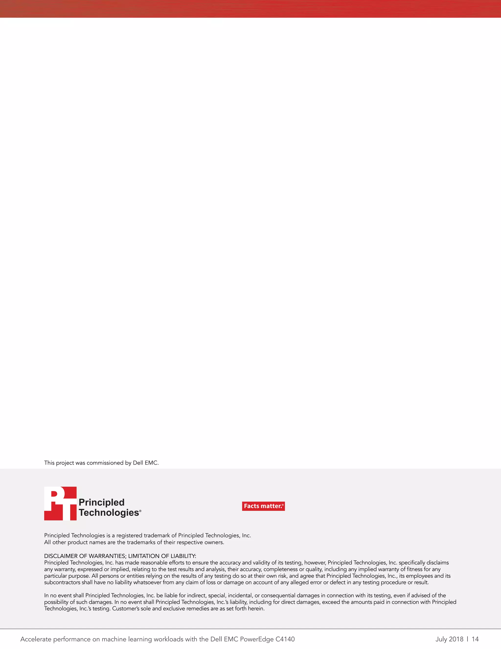 Accelerate performance on machine learning workloads with the Dell EMC PowerEdge C4140	 July 2018 | 14
Principled Technologies is a registered trademark of Principled Technologies, Inc.
All other product names are the trademarks of their respective owners.
DISCLAIMER OF WARRANTIES; LIMITATION OF LIABILITY:
Principled Technologies, Inc. has made reasonable efforts to ensure the accuracy and validity of its testing, however, Principled Technologies, Inc. specifically disclaims
any warranty, expressed or implied, relating to the test results and analysis, their accuracy, completeness or quality, including any implied warranty of fitness for any
particular purpose. All persons or entities relying on the results of any testing do so at their own risk, and agree that Principled Technologies, Inc., its employees and its
subcontractors shall have no liability whatsoever from any claim of loss or damage on account of any alleged error or defect in any testing procedure or result.
In no event shall Principled Technologies, Inc. be liable for indirect, special, incidental, or consequential damages in connection with its testing, even if advised of the
possibility of such damages. In no event shall Principled Technologies, Inc.’s liability, including for direct damages, exceed the amounts paid in connection with Principled
Technologies, Inc.’s testing. Customer’s sole and exclusive remedies are as set forth herein.
This project was commissioned by Dell EMC.
Principled
Technologies®
Facts matter.®Principled
Technologies®
Facts matter.®
 