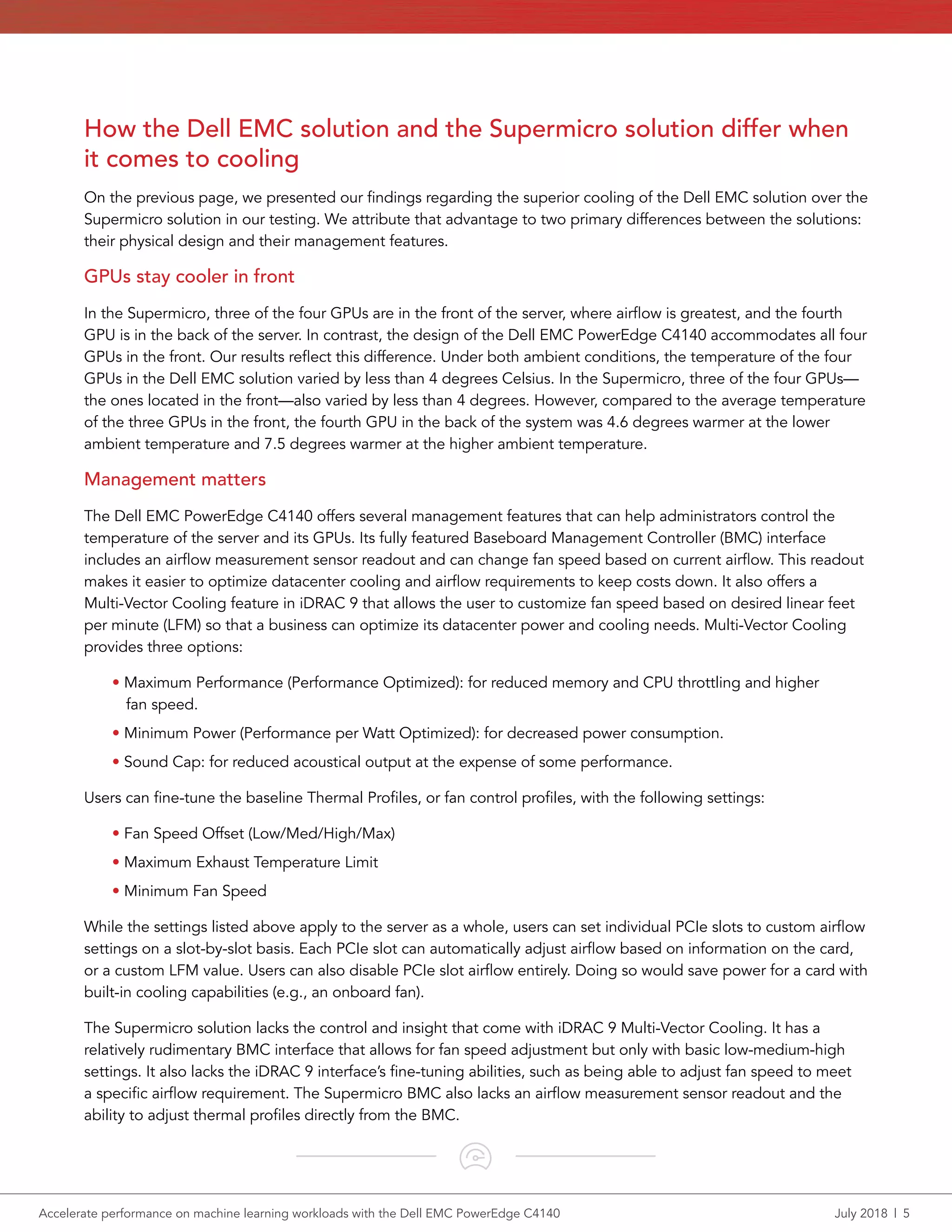 Accelerate performance on machine learning workloads with the Dell EMC PowerEdge C4140	 July 2018  |  5
How the Dell EMC solution and the Supermicro solution differ when
it comes to cooling
On the previous page, we presented our findings regarding the superior cooling of the Dell EMC solution over the
Supermicro solution in our testing. We attribute that advantage to two primary differences between the solutions:
their physical design and their management features.
GPUs stay cooler in front
In the Supermicro, three of the four GPUs are in the front of the server, where airflow is greatest, and the fourth
GPU is in the back of the server. In contrast, the design of the Dell EMC PowerEdge C4140 accommodates all four
GPUs in the front. Our results reflect this difference. Under both ambient conditions, the temperature of the four
GPUs in the Dell EMC solution varied by less than 4 degrees Celsius. In the Supermicro, three of the four GPUs—
the ones located in the front—also varied by less than 4 degrees. However, compared to the average temperature
of the three GPUs in the front, the fourth GPU in the back of the system was 4.6 degrees warmer at the lower
ambient temperature and 7.5 degrees warmer at the higher ambient temperature.
Management matters
The Dell EMC PowerEdge C4140 offers several management features that can help administrators control the
temperature of the server and its GPUs. Its fully featured Baseboard Management Controller (BMC) interface
includes an airflow measurement sensor readout and can change fan speed based on current airflow. This readout
makes it easier to optimize datacenter cooling and airflow requirements to keep costs down. It also offers a
Multi-Vector Cooling feature in iDRAC 9 that allows the user to customize fan speed based on desired linear feet
per minute (LFM) so that a business can optimize its datacenter power and cooling needs. Multi-Vector Cooling
provides three options:
• Maximum Performance (Performance Optimized): for reduced memory and CPU throttling and higher
fan speed.
• Minimum Power (Performance per Watt Optimized): for decreased power consumption.
• Sound Cap: for reduced acoustical output at the expense of some performance.
Users can fine-tune the baseline Thermal Profiles, or fan control profiles, with the following settings:
• Fan Speed Offset (Low/Med/High/Max)
• Maximum Exhaust Temperature Limit
• Minimum Fan Speed
While the settings listed above apply to the server as a whole, users can set individual PCIe slots to custom airflow
settings on a slot-by-slot basis. Each PCIe slot can automatically adjust airflow based on information on the card,
or a custom LFM value. Users can also disable PCIe slot airflow entirely. Doing so would save power for a card with
built-in cooling capabilities (e.g., an onboard fan).
The Supermicro solution lacks the control and insight that come with iDRAC 9 Multi‑Vector Cooling. It has a
relatively rudimentary BMC interface that allows for fan speed adjustment but only with basic low-medium-high
settings. It also lacks the iDRAC 9 interface’s fine-tuning abilities, such as being able to adjust fan speed to meet
a specific airflow requirement. The Supermicro BMC also lacks an airflow measurement sensor readout and the
ability to adjust thermal profiles directly from the BMC.
 