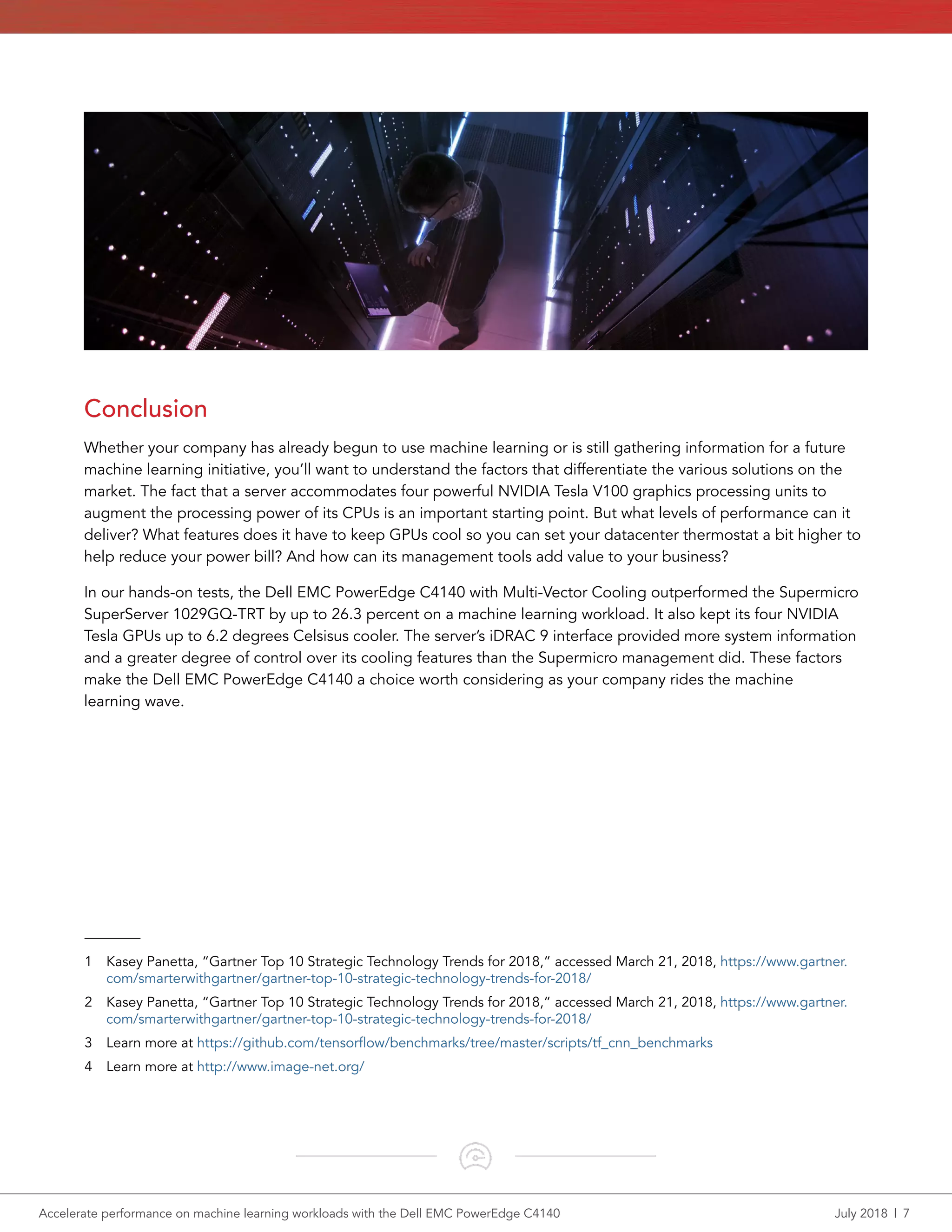 Accelerate performance on machine learning workloads with the Dell EMC PowerEdge C4140	 July 2018  |  7
Conclusion
Whether your company has already begun to use machine learning or is still gathering information for a future
machine learning initiative, you’ll want to understand the factors that differentiate the various solutions on the
market. The fact that a server accommodates four powerful NVIDIA Tesla V100 graphics processing units to
augment the processing power of its CPUs is an important starting point. But what levels of performance can it
deliver? What features does it have to keep GPUs cool so you can set your datacenter thermostat a bit higher to
help reduce your power bill? And how can its management tools add value to your business?
In our hands-on tests, the Dell EMC PowerEdge C4140 with Multi-Vector Cooling outperformed the Supermicro
SuperServer 1029GQ-TRT by up to 26.3 percent on a machine learning workload. It also kept its four NVIDIA
Tesla GPUs up to 6.2 degrees Celsisus cooler. The server’s iDRAC 9 interface provided more system information
and a greater degree of control over its cooling features than the Supermicro management did. These factors
make the Dell EMC PowerEdge C4140 a choice worth considering as your company rides the machine
learning wave.
1	 Kasey Panetta, “Gartner Top 10 Strategic Technology Trends for 2018,” accessed March 21, 2018, https://www.gartner.
com/smarterwithgartner/gartner-top-10-strategic-technology-trends-for-2018/
2	 Kasey Panetta, “Gartner Top 10 Strategic Technology Trends for 2018,” accessed March 21, 2018, https://www.gartner.
com/smarterwithgartner/gartner-top-10-strategic-technology-trends-for-2018/
3	 Learn more at https://github.com/tensorflow/benchmarks/tree/master/scripts/tf_cnn_benchmarks
4	 Learn more at http://www.image-net.org/
 