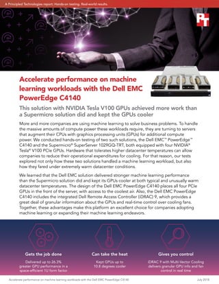 Accelerate performance on machine learning workloads with the Dell EMC PowerEdge C4140	 July 2018
Accelerate performance on machine
learning workloads with the Dell EMC
PowerEdge C4140
This solution with NVIDIA Tesla V100 GPUs achieved more work than
a Supermicro solution did and kept the GPUs cooler
More and more companies are using machine learning to solve business problems. To handle
the massive amounts of compute power these workloads require, they are turning to servers
that augment their CPUs with graphics processing units (GPUs) for additional compute
power. We conducted hands-on testing of two such solutions, the Dell EMC™
PowerEdge™
C4140 and the Supermicro®
SuperServer 1029GQ-TRT, both equipped with four NVIDIA®
Tesla®
V100 PCIe GPUs. Hardware that tolerates higher datacenter temperatures can allow
companies to reduce their operational expenditures for cooling. For that reason, our tests
explored not only how these two solutions handled a machine learning workload, but also
how they fared under extremely warm datacenter conditions.
We learned that the Dell EMC solution delivered stronger machine learning performance
than the Supermicro solution did and kept its GPUs cooler at both typical and unusually warm
datacenter temperatures. The design of the Dell EMC PowerEdge C4140 places all four PCIe
GPUs in the front of the server, with access to the coolest air. Also, the Dell EMC PowerEdge
C4140 includes the integrated Dell Remote Access Controller (iDRAC) 9, which provides a
great deal of granular information about the GPUs and real-time control over cooling fans.
Together, these advantages make this platform an excellent choice for companies adopting
machine learning or expanding their machine learning endeavors.
Gets the job done
Delivered up to 26.3%
greater GPU performance in a
space‑efficient 1U form factor
Can take the heat
Kept GPUs up to
10.8 degrees cooler
Gives you control
iDRAC 9 with Multi-Vector Cooling
delivers granular GPU info and fan
control in real time
A Principled Technologies report: Hands-on testing. Real-world results.
 