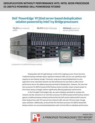 AUGUST 2013
A PRINCIPLED TECHNOLOGIES TEST REPORT
Commissioned by Dell Inc.
DEDUPLICATION WITHOUT PERFORMANCE HITS: INTEL XEON PROCESSOR
E5-2697V2-POWERED DELL POWEREDGE R720XD
Keeping data safe through backups is vital to the ongoing success of your business.
Traditional backup methods require significant network traffic and can use superfluous disk
capacity on your backup storage. Previously, using source-based deduplication on your
application server alleviated network and disk bottlenecks but was likely to affect server
performance due to the added processing overhead of deduplication. However, the new Intel
Xeon processor E5-2697v2-powered Dell backup solution provides ample compute power to
drive these backup strategies without significantly affecting application performance.
In the Principled Technologies labs, we used a database workload to compare the
network and disk utilization of an Intel Xeon processor E5-2697v2-powered Dell backup solution
against a traditional backup method and found that the Dell solution delivered 69.5 percent
faster backup times with 70.5 percent less network traffic and over 39 times lower storage
space utilization. Additionally, we found that the Intel Xeon processor E5-2697v2-based Dell
backup solution ran source-based deduplication with minimal effect on database performance.
 