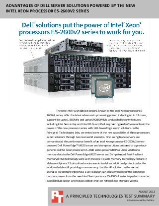 AUGUST 2013
A PRINCIPLED TECHNOLOGIES TEST SUMMARY
Commissioned by Dell Inc.
ADVANTAGES OF DELL SERVER SOLUTIONS POWERED BY THE NEW
INTEL XEON PROCESSOR E5-2600V2 SERIES
The new Intel Ivy Bridge processors, known as the Intel Xeon processor E5-
2600v2 series, offer the latest advances in processing power, including up to 12 cores,
support for up to 1,866MHz and up to 64GB DIMMs, and added security features
including Intel Secure Key and Intel OS Guard. Dell engineering and software unleash the
power of this new processor series with 12G PowerEdge server solutions. In the
Principled Technologies labs, we tested some of the new capabilities of these processors
in Dell solutions through two real-world scenarios. First, using blade servers, we
demonstrated the performance benefit of an Intel Xeon processor E5-2600v2 series-
powered Dell PowerEdge™ M620 server and storage solution compared to a previous-
generation Intel Xeon processor E5-2600 series-powered HP solution. Additional
memory slots in the Dell PowerEdge M620 server and Dell-patented Fault Resilient
Memory (FRM) technology work with the new Reliable Memory Technology feature in
VMware vSphere 5.5 virtualized environments to deliver additional protection for the
workload while still providing more memory that the HP solution. In the second
scenario, we demonstrated how a Dell solution can take advantage of the additional
compute power from the new Intel Xeon processor E5-2600v2 series to perform source-
based deduplication and reduce added stress on network and storage systems.
 