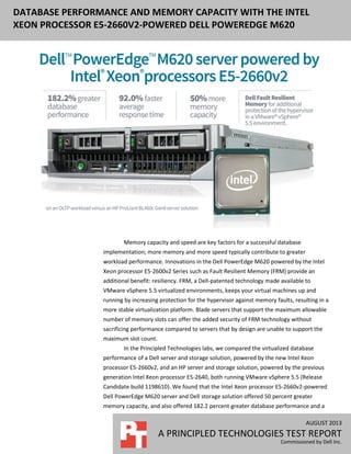 AUGUST 2013
A PRINCIPLED TECHNOLOGIES TEST REPORT
Commissioned by Dell Inc.
DATABASE PERFORMANCE AND MEMORY CAPACITY WITH THE INTEL
XEON PROCESSOR E5-2660V2-POWERED DELL POWEREDGE M620
Memory capacity and speed are key factors for a successful database
implementation; more memory and more speed typically contribute to greater
workload performance. Innovations in the Dell PowerEdge M620 powered by the Intel
Xeon processor E5-2600v2 Series such as Fault Resilient Memory (FRM) provide an
additional benefit: resiliency. FRM, a Dell-patented technology made available to
VMware vSphere 5.5 virtualized environments, keeps your virtual machines up and
running by increasing protection for the hypervisor against memory faults, resulting in a
more stable virtualization platform. Blade servers that support the maximum allowable
number of memory slots can offer the added security of FRM technology without
sacrificing performance compared to servers that by design are unable to support the
maximum slot count.
In the Principled Technologies labs, we compared the virtualized database
performance of a Dell server and storage solution, powered by the new Intel Xeon
processor E5-2660v2, and an HP server and storage solution, powered by the previous
generation Intel Xeon processor E5-2640, both running VMware vSphere 5.5 (Release
Candidate build 1198610). We found that the Intel Xeon processor E5-2660v2-powered
Dell PowerEdge M620 server and Dell storage solution offered 50 percent greater
memory capacity, and also offered 182.2 percent greater database performance and a
 