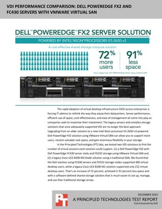 DECEMBER 2014 (Revised)
A PRINCIPLED TECHNOLOGIES TEST REPORT
Commissioned by Dell
VDI PERFORMANCE COMPARISON: DELL POWEREDGE FX2 AND
FC430 SERVERS WITH VMWARE VIRTUAL SAN
E VIRTUAL SAN VS.
LEGACY SERVERS
The rapid adoption of virtual desktop infrastructure (VDI) across enterprises is
forcing IT admins to rethink the way they equip their datacenters. Server performance,
efficient use of space, cost-effectiveness, and ease of management all come into play as
companies seek to maximize their investment. The legacy servers and complex storage
solutions that once adequately supported VDI are no longer the best approach.
Upgrading from an older solution to a new Intel Xeon processor E5-2650 v3-powered
Dell PowerEdge FX2 solution using VMware Virtual SAN can allow you to support more
users, reclaim valuable rack space, and gain enormous flexibility in your storage.
In the Principled Technologies (PT) labs, we tested two VDI solutions to find the
number of virtual sessions each solution could support: (1) a Dell PowerEdge FX2 with
Dell PowerEdge FC430 server sleds and FD332 storage using VMware Virtual SAN and
(2) a five-year-old legacy Cisco UCS B200 M2 blade solution (first released 2010) using a
traditional SAN. We found that the Dell solution using FC430 servers and FD332 storage
nodes supported 400 virtual desktop users, while the five-year-old legacy Cisco UCS
B200 M2 solution supported only 232 virtual desktop users. That’s an increase of 72
percent, achieved in 91 percent less space and with a software-defined shared storage
solution that is much easier to set up, manage, and use than traditional storage arrays.
 
