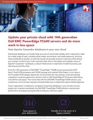 Update your private cloud with 14th generation Dell EMC PowerEdge FC640 servers and do more work in less space 	 November 2017
Distributed databases can handle large amounts of critical data reliably, which makes them ideal
for a wide range of uses, including social media, ecommerce, and media streaming. Running
these workloads on private, on-premise clouds can provide access to customers while letting
you maintain control of your most important data. Due to the elastic and scalable nature of
Apache®
Cassandra™
workloads, a robust infrastructure is essential to handle fluctuating user
demands around the clock.
Enter the 14th generation of Dell EMC™
PowerEdge™
FC640 servers powered by Intel®
Xeon®
Gold 5120 processors with FD332 storage and modular FX2s chassis. In our tests in
the Principled Technologies datacenter, we found that this new solution could dramatically
outperform a previous-generation solution built on Dell PowerEdge R710 servers while fitting
into half the rack space. This means that with the Dell EMC PowerEdge FC640 solution, you
could serve more end-user requests and potentially save on datacenter space-related expenses.
If your organization is looking to use Apache Cassandra databases in your private cloud to
power your important workloads, the Dell EMC PowerEdge FC640 solution could provide
performance and space-saving benefits to help you meet your goals.
Update your private cloud with 14th generation
Dell EMC PowerEdge FC640 servers and do more
work in less space
Host Apache Cassandra databases in your own cloud
Save space in
your datacenter
Handle 4.7x the work of a
legacy solution
A Principled Technologies report: Hands-on testing. Real-world results.
 