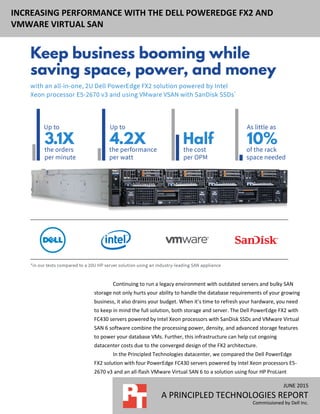 JUNE 2015 (Revised)
A PRINCIPLED TECHNOLOGIES REPORT
Commissioned by Dell Inc.
INCREASING PERFORMANCE WITH THE DELL POWEREDGE FX2 AND
VMWARE VIRTUAL SAN
Continuing to run a legacy environment with outdated servers and bulky SAN
storage not only hurts your ability to handle the database requirements of your growing
business, it also drains your budget. When it’s time to refresh your hardware, you need
to keep in mind the full solution, both storage and server. The Dell PowerEdge FX2 with
FC430 servers powered by Intel Xeon processors with SanDisk SSDs and VMware Virtual
SAN 6 software combine the processing power, density, and advanced storage features
to power your database VMs. Further, this infrastructure can help cut ongoing
datacenter costs due to the converged design of the FX2 architecture.
In the Principled Technologies datacenter, we compared the Dell PowerEdge
FX2 solution with four PowerEdge FC430 servers powered by Intel Xeon processors E5-
2670 v3 and an all-flash VMware Virtual SAN 6 to a solution using four HP ProLiant
 
