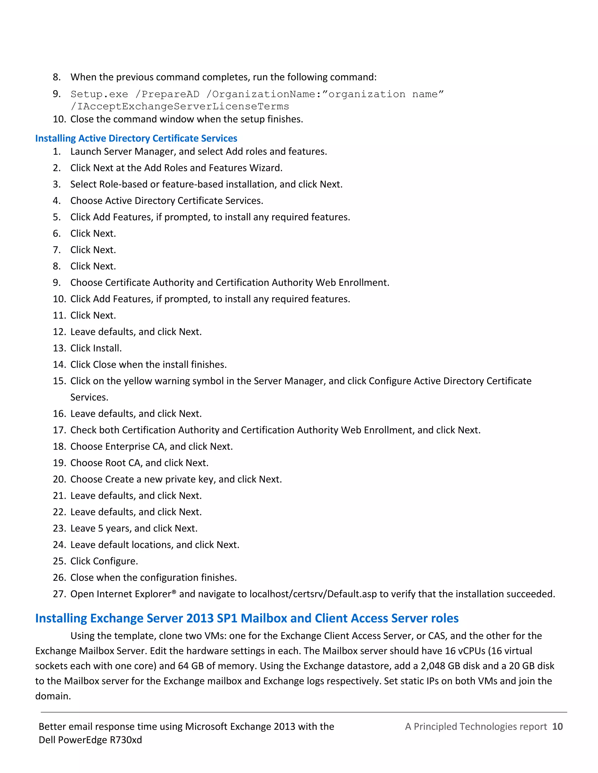 A Principled Technologies report 10Better email response time using Microsoft Exchange 2013 with the
Dell PowerEdge R730xd
8. When the previous command completes, run the following command:
9. Setup.exe /PrepareAD /OrganizationName:”organization name”
/IAcceptExchangeServerLicenseTerms
10. Close the command window when the setup finishes.
Installing Active Directory Certificate Services
1. Launch Server Manager, and select Add roles and features.
2. Click Next at the Add Roles and Features Wizard.
3. Select Role-based or feature-based installation, and click Next.
4. Choose Active Directory Certificate Services.
5. Click Add Features, if prompted, to install any required features.
6. Click Next.
7. Click Next.
8. Click Next.
9. Choose Certificate Authority and Certification Authority Web Enrollment.
10. Click Add Features, if prompted, to install any required features.
11. Click Next.
12. Leave defaults, and click Next.
13. Click Install.
14. Click Close when the install finishes.
15. Click on the yellow warning symbol in the Server Manager, and click Configure Active Directory Certificate
Services.
16. Leave defaults, and click Next.
17. Check both Certification Authority and Certification Authority Web Enrollment, and click Next.
18. Choose Enterprise CA, and click Next.
19. Choose Root CA, and click Next.
20. Choose Create a new private key, and click Next.
21. Leave defaults, and click Next.
22. Leave defaults, and click Next.
23. Leave 5 years, and click Next.
24. Leave default locations, and click Next.
25. Click Configure.
26. Close when the configuration finishes.
27. Open Internet Explorer® and navigate to localhost/certsrv/Default.asp to verify that the installation succeeded.
Installing Exchange Server 2013 SP1 Mailbox and Client Access Server roles
Using the template, clone two VMs: one for the Exchange Client Access Server, or CAS, and the other for the
Exchange Mailbox Server. Edit the hardware settings in each. The Mailbox server should have 16 vCPUs (16 virtual
sockets each with one core) and 64 GB of memory. Using the Exchange datastore, add a 2,048 GB disk and a 20 GB disk
to the Mailbox server for the Exchange mailbox and Exchange logs respectively. Set static IPs on both VMs and join the
domain.
 