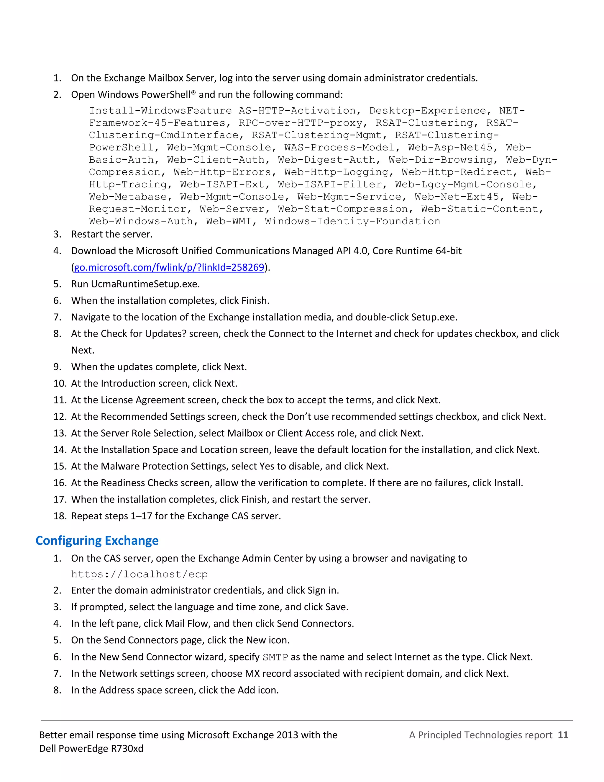 A Principled Technologies report 11Better email response time using Microsoft Exchange 2013 with the
Dell PowerEdge R730xd
1. On the Exchange Mailbox Server, log into the server using domain administrator credentials.
2. Open Windows PowerShell® and run the following command:
Install-WindowsFeature AS-HTTP-Activation, Desktop-Experience, NET-
Framework-45-Features, RPC-over-HTTP-proxy, RSAT-Clustering, RSAT-
Clustering-CmdInterface, RSAT-Clustering-Mgmt, RSAT-Clustering-
PowerShell, Web-Mgmt-Console, WAS-Process-Model, Web-Asp-Net45, Web-
Basic-Auth, Web-Client-Auth, Web-Digest-Auth, Web-Dir-Browsing, Web-Dyn-
Compression, Web-Http-Errors, Web-Http-Logging, Web-Http-Redirect, Web-
Http-Tracing, Web-ISAPI-Ext, Web-ISAPI-Filter, Web-Lgcy-Mgmt-Console,
Web-Metabase, Web-Mgmt-Console, Web-Mgmt-Service, Web-Net-Ext45, Web-
Request-Monitor, Web-Server, Web-Stat-Compression, Web-Static-Content,
Web-Windows-Auth, Web-WMI, Windows-Identity-Foundation
3. Restart the server.
4. Download the Microsoft Unified Communications Managed API 4.0, Core Runtime 64-bit
(go.microsoft.com/fwlink/p/?linkId=258269).
5. Run UcmaRuntimeSetup.exe.
6. When the installation completes, click Finish.
7. Navigate to the location of the Exchange installation media, and double-click Setup.exe.
8. At the Check for Updates? screen, check the Connect to the Internet and check for updates checkbox, and click
Next.
9. When the updates complete, click Next.
10. At the Introduction screen, click Next.
11. At the License Agreement screen, check the box to accept the terms, and click Next.
12. At the Recommended Settings screen, check the Don’t use recommended settings checkbox, and click Next.
13. At the Server Role Selection, select Mailbox or Client Access role, and click Next.
14. At the Installation Space and Location screen, leave the default location for the installation, and click Next.
15. At the Malware Protection Settings, select Yes to disable, and click Next.
16. At the Readiness Checks screen, allow the verification to complete. If there are no failures, click Install.
17. When the installation completes, click Finish, and restart the server.
18. Repeat steps 1–17 for the Exchange CAS server.
Configuring Exchange
1. On the CAS server, open the Exchange Admin Center by using a browser and navigating to
https://localhost/ecp
2. Enter the domain administrator credentials, and click Sign in.
3. If prompted, select the language and time zone, and click Save.
4. In the left pane, click Mail Flow, and then click Send Connectors.
5. On the Send Connectors page, click the New icon.
6. In the New Send Connector wizard, specify SMTP as the name and select Internet as the type. Click Next.
7. In the Network settings screen, choose MX record associated with recipient domain, and click Next.
8. In the Address space screen, click the Add icon.
 