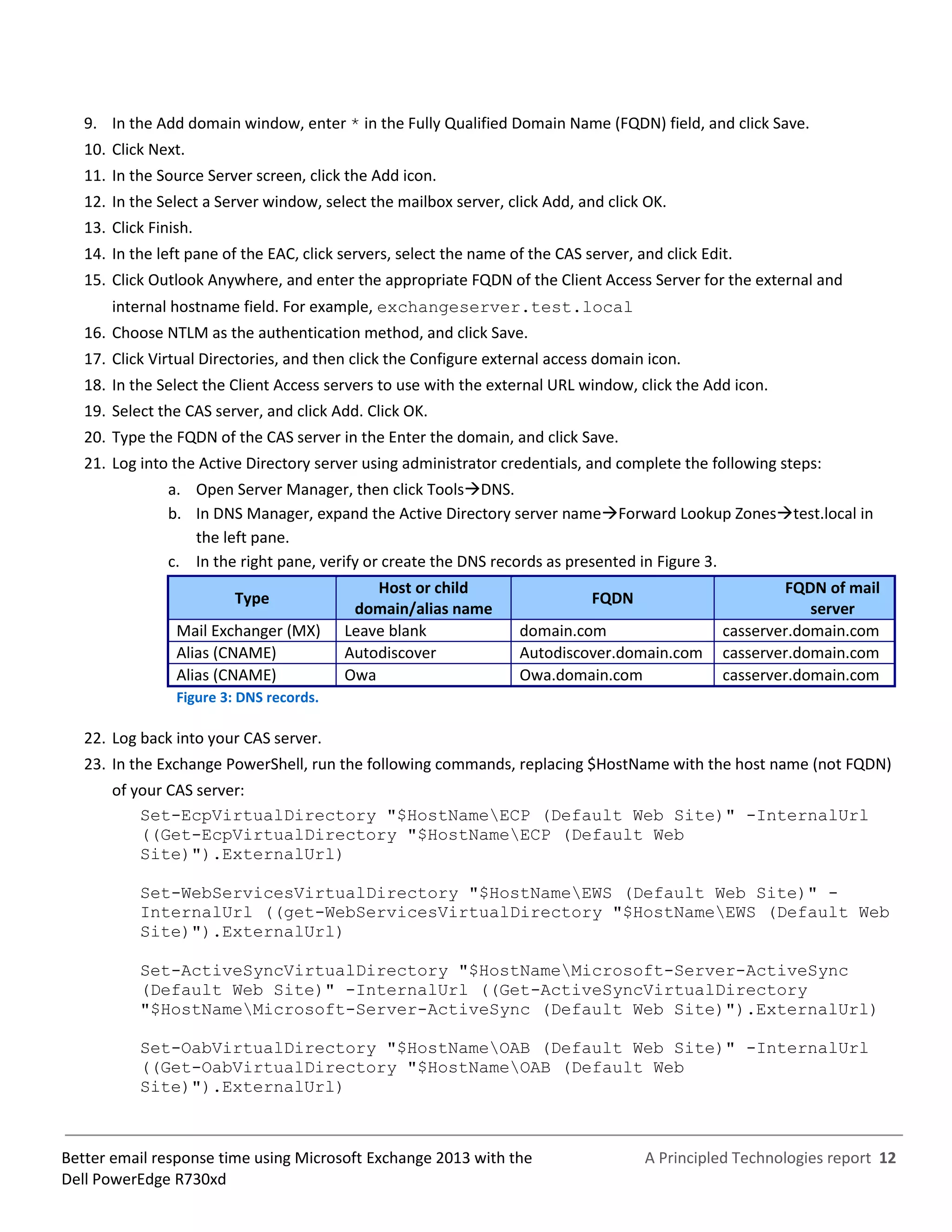 A Principled Technologies report 12Better email response time using Microsoft Exchange 2013 with the
Dell PowerEdge R730xd
9. In the Add domain window, enter * in the Fully Qualified Domain Name (FQDN) field, and click Save.
10. Click Next.
11. In the Source Server screen, click the Add icon.
12. In the Select a Server window, select the mailbox server, click Add, and click OK.
13. Click Finish.
14. In the left pane of the EAC, click servers, select the name of the CAS server, and click Edit.
15. Click Outlook Anywhere, and enter the appropriate FQDN of the Client Access Server for the external and
internal hostname field. For example, exchangeserver.test.local
16. Choose NTLM as the authentication method, and click Save.
17. Click Virtual Directories, and then click the Configure external access domain icon.
18. In the Select the Client Access servers to use with the external URL window, click the Add icon.
19. Select the CAS server, and click Add. Click OK.
20. Type the FQDN of the CAS server in the Enter the domain, and click Save.
21. Log into the Active Directory server using administrator credentials, and complete the following steps:
a. Open Server Manager, then click ToolsDNS.
b. In DNS Manager, expand the Active Directory server nameForward Lookup Zonestest.local in
the left pane.
c. In the right pane, verify or create the DNS records as presented in Figure 3.
Type
Host or child
domain/alias name
FQDN
FQDN of mail
server
Mail Exchanger (MX) Leave blank domain.com casserver.domain.com
Alias (CNAME) Autodiscover Autodiscover.domain.com casserver.domain.com
Alias (CNAME) Owa Owa.domain.com casserver.domain.com
Figure 3: DNS records.
22. Log back into your CAS server.
23. In the Exchange PowerShell, run the following commands, replacing $HostName with the host name (not FQDN)
of your CAS server:
Set-EcpVirtualDirectory "$HostNameECP (Default Web Site)" -InternalUrl
((Get-EcpVirtualDirectory "$HostNameECP (Default Web
Site)").ExternalUrl)
Set-WebServicesVirtualDirectory "$HostNameEWS (Default Web Site)" -
InternalUrl ((get-WebServicesVirtualDirectory "$HostNameEWS (Default Web
Site)").ExternalUrl)
Set-ActiveSyncVirtualDirectory "$HostNameMicrosoft-Server-ActiveSync
(Default Web Site)" -InternalUrl ((Get-ActiveSyncVirtualDirectory
"$HostNameMicrosoft-Server-ActiveSync (Default Web Site)").ExternalUrl)
Set-OabVirtualDirectory "$HostNameOAB (Default Web Site)" -InternalUrl
((Get-OabVirtualDirectory "$HostNameOAB (Default Web
Site)").ExternalUrl)
 