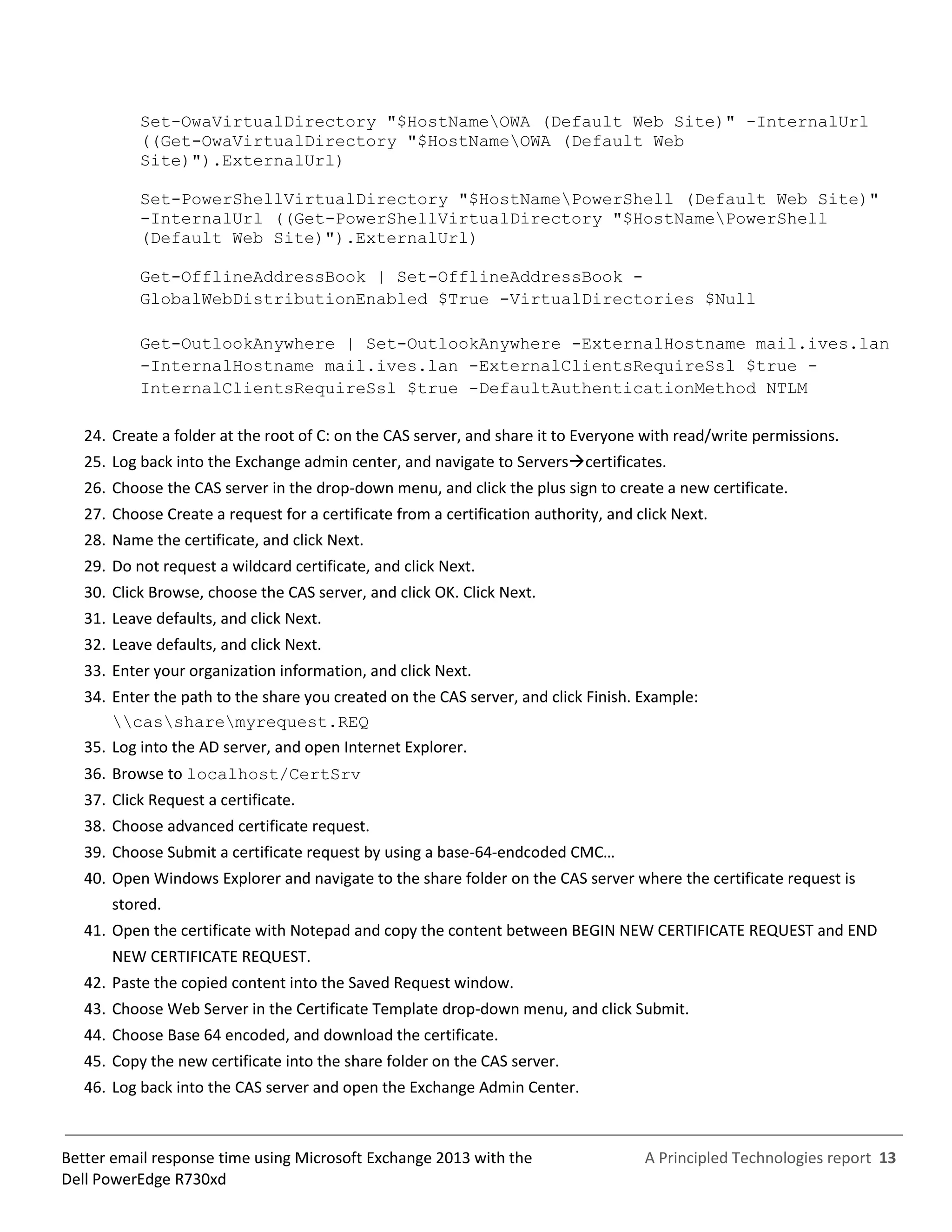 A Principled Technologies report 13Better email response time using Microsoft Exchange 2013 with the
Dell PowerEdge R730xd
Set-OwaVirtualDirectory "$HostNameOWA (Default Web Site)" -InternalUrl
((Get-OwaVirtualDirectory "$HostNameOWA (Default Web
Site)").ExternalUrl)
Set-PowerShellVirtualDirectory "$HostNamePowerShell (Default Web Site)"
-InternalUrl ((Get-PowerShellVirtualDirectory "$HostNamePowerShell
(Default Web Site)").ExternalUrl)
Get-OfflineAddressBook | Set-OfflineAddressBook -
GlobalWebDistributionEnabled $True -VirtualDirectories $Null
Get-OutlookAnywhere | Set-OutlookAnywhere -ExternalHostname mail.ives.lan
-InternalHostname mail.ives.lan -ExternalClientsRequireSsl $true -
InternalClientsRequireSsl $true -DefaultAuthenticationMethod NTLM
24. Create a folder at the root of C: on the CAS server, and share it to Everyone with read/write permissions.
25. Log back into the Exchange admin center, and navigate to Serverscertificates.
26. Choose the CAS server in the drop-down menu, and click the plus sign to create a new certificate.
27. Choose Create a request for a certificate from a certification authority, and click Next.
28. Name the certificate, and click Next.
29. Do not request a wildcard certificate, and click Next.
30. Click Browse, choose the CAS server, and click OK. Click Next.
31. Leave defaults, and click Next.
32. Leave defaults, and click Next.
33. Enter your organization information, and click Next.
34. Enter the path to the share you created on the CAS server, and click Finish. Example:
cassharemyrequest.REQ
35. Log into the AD server, and open Internet Explorer.
36. Browse to localhost/CertSrv
37. Click Request a certificate.
38. Choose advanced certificate request.
39. Choose Submit a certificate request by using a base-64-endcoded CMC…
40. Open Windows Explorer and navigate to the share folder on the CAS server where the certificate request is
stored.
41. Open the certificate with Notepad and copy the content between BEGIN NEW CERTIFICATE REQUEST and END
NEW CERTIFICATE REQUEST.
42. Paste the copied content into the Saved Request window.
43. Choose Web Server in the Certificate Template drop-down menu, and click Submit.
44. Choose Base 64 encoded, and download the certificate.
45. Copy the new certificate into the share folder on the CAS server.
46. Log back into the CAS server and open the Exchange Admin Center.
 
