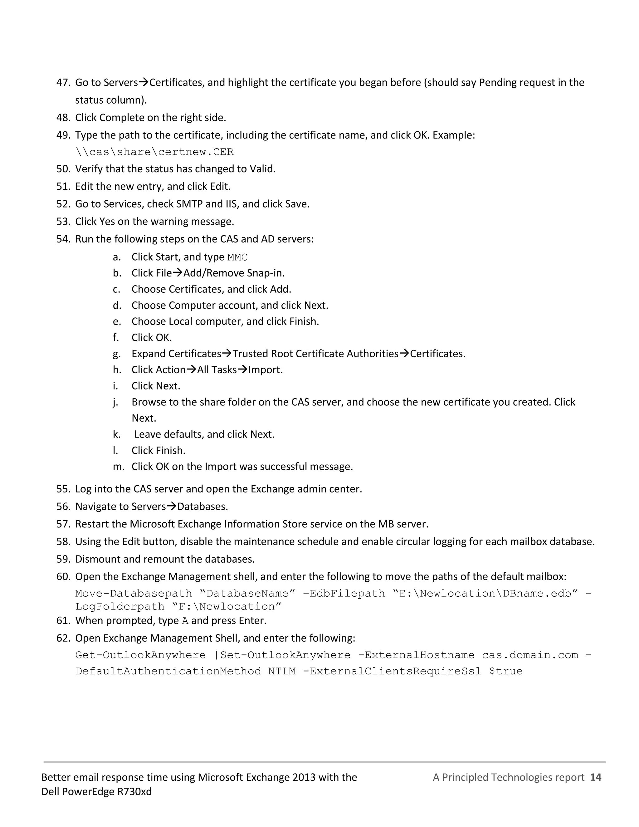 A Principled Technologies report 14Better email response time using Microsoft Exchange 2013 with the
Dell PowerEdge R730xd
47. Go to ServersCertificates, and highlight the certificate you began before (should say Pending request in the
status column).
48. Click Complete on the right side.
49. Type the path to the certificate, including the certificate name, and click OK. Example:
cassharecertnew.CER
50. Verify that the status has changed to Valid.
51. Edit the new entry, and click Edit.
52. Go to Services, check SMTP and IIS, and click Save.
53. Click Yes on the warning message.
54. Run the following steps on the CAS and AD servers:
a. Click Start, and type MMC
b. Click FileAdd/Remove Snap-in.
c. Choose Certificates, and click Add.
d. Choose Computer account, and click Next.
e. Choose Local computer, and click Finish.
f. Click OK.
g. Expand CertificatesTrusted Root Certificate AuthoritiesCertificates.
h. Click ActionAll TasksImport.
i. Click Next.
j. Browse to the share folder on the CAS server, and choose the new certificate you created. Click
Next.
k. Leave defaults, and click Next.
l. Click Finish.
m. Click OK on the Import was successful message.
55. Log into the CAS server and open the Exchange admin center.
56. Navigate to ServersDatabases.
57. Restart the Microsoft Exchange Information Store service on the MB server.
58. Using the Edit button, disable the maintenance schedule and enable circular logging for each mailbox database.
59. Dismount and remount the databases.
60. Open the Exchange Management shell, and enter the following to move the paths of the default mailbox:
Move-Databasepath “DatabaseName” –EdbFilepath “E:NewlocationDBname.edb” –
LogFolderpath “F:Newlocation”
61. When prompted, type A and press Enter.
62. Open Exchange Management Shell, and enter the following:
Get-OutlookAnywhere |Set-OutlookAnywhere -ExternalHostname cas.domain.com -
DefaultAuthenticationMethod NTLM -ExternalClientsRequireSsl $true
 