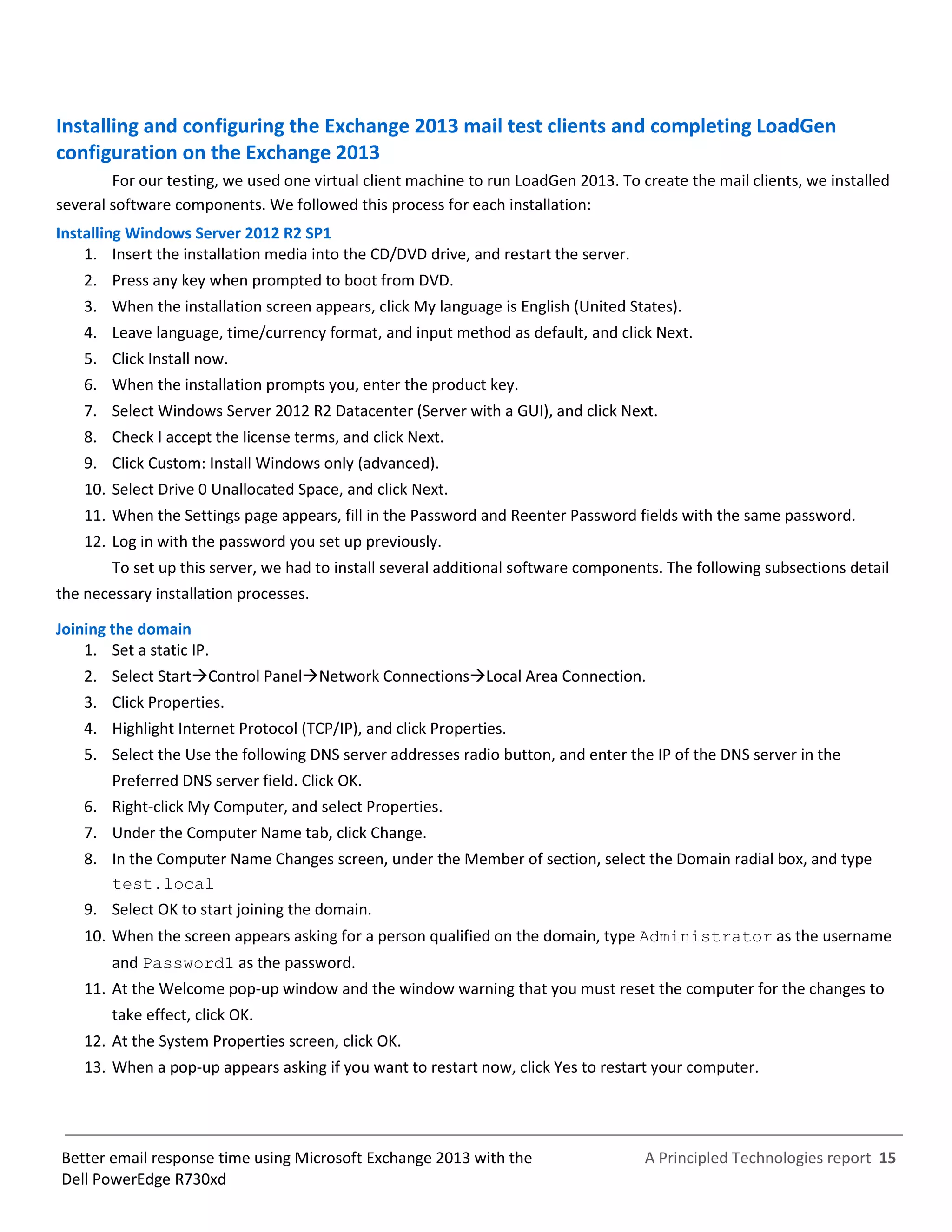 A Principled Technologies report 15Better email response time using Microsoft Exchange 2013 with the
Dell PowerEdge R730xd
Installing and configuring the Exchange 2013 mail test clients and completing LoadGen
configuration on the Exchange 2013
For our testing, we used one virtual client machine to run LoadGen 2013. To create the mail clients, we installed
several software components. We followed this process for each installation:
Installing Windows Server 2012 R2 SP1
1. Insert the installation media into the CD/DVD drive, and restart the server.
2. Press any key when prompted to boot from DVD.
3. When the installation screen appears, click My language is English (United States).
4. Leave language, time/currency format, and input method as default, and click Next.
5. Click Install now.
6. When the installation prompts you, enter the product key.
7. Select Windows Server 2012 R2 Datacenter (Server with a GUI), and click Next.
8. Check I accept the license terms, and click Next.
9. Click Custom: Install Windows only (advanced).
10. Select Drive 0 Unallocated Space, and click Next.
11. When the Settings page appears, fill in the Password and Reenter Password fields with the same password.
12. Log in with the password you set up previously.
To set up this server, we had to install several additional software components. The following subsections detail
the necessary installation processes.
Joining the domain
1. Set a static IP.
2. Select StartControl PanelNetwork ConnectionsLocal Area Connection.
3. Click Properties.
4. Highlight Internet Protocol (TCP/IP), and click Properties.
5. Select the Use the following DNS server addresses radio button, and enter the IP of the DNS server in the
Preferred DNS server field. Click OK.
6. Right-click My Computer, and select Properties.
7. Under the Computer Name tab, click Change.
8. In the Computer Name Changes screen, under the Member of section, select the Domain radial box, and type
test.local
9. Select OK to start joining the domain.
10. When the screen appears asking for a person qualified on the domain, type Administrator as the username
and Password1 as the password.
11. At the Welcome pop-up window and the window warning that you must reset the computer for the changes to
take effect, click OK.
12. At the System Properties screen, click OK.
13. When a pop-up appears asking if you want to restart now, click Yes to restart your computer.
 