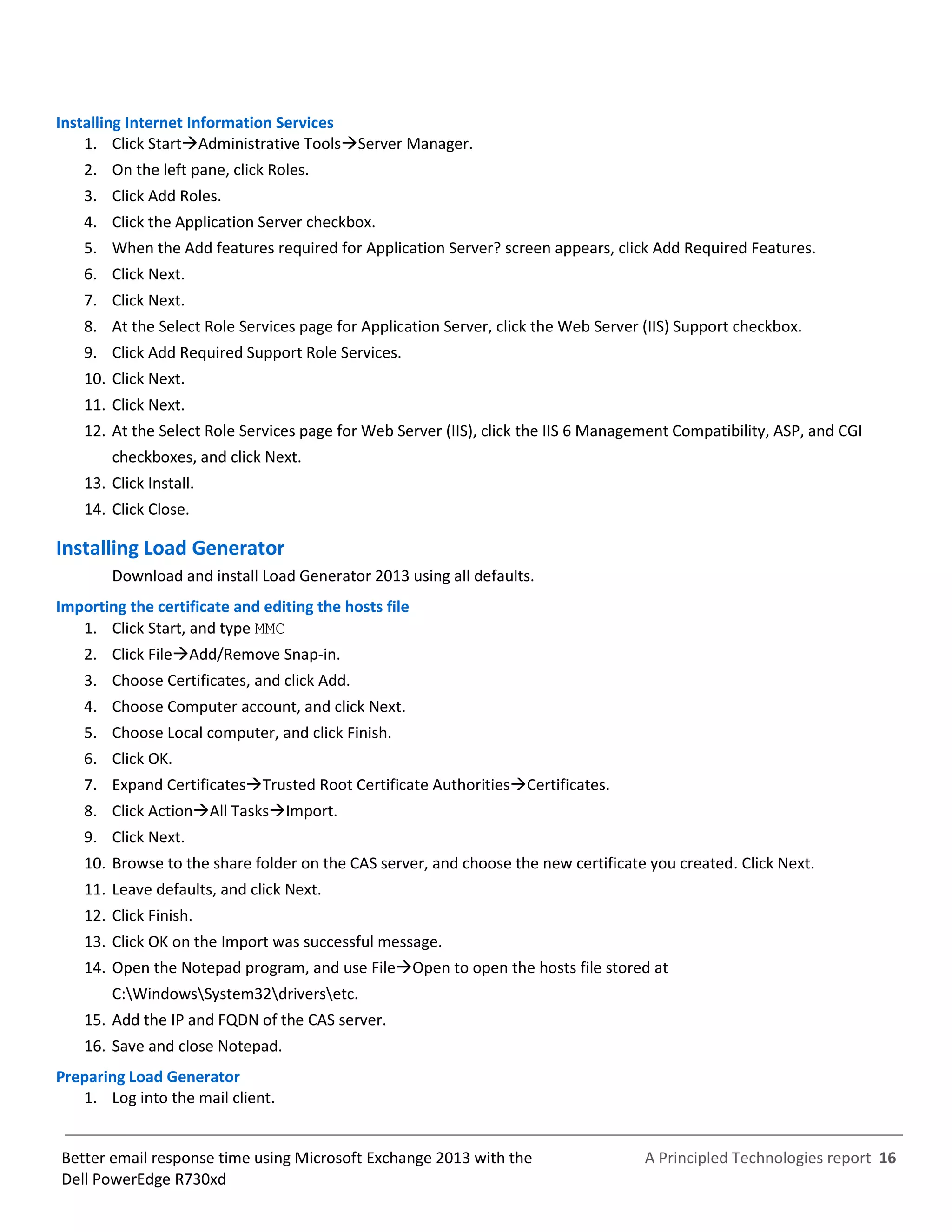 A Principled Technologies report 16Better email response time using Microsoft Exchange 2013 with the
Dell PowerEdge R730xd
Installing Internet Information Services
1. Click StartAdministrative ToolsServer Manager.
2. On the left pane, click Roles.
3. Click Add Roles.
4. Click the Application Server checkbox.
5. When the Add features required for Application Server? screen appears, click Add Required Features.
6. Click Next.
7. Click Next.
8. At the Select Role Services page for Application Server, click the Web Server (IIS) Support checkbox.
9. Click Add Required Support Role Services.
10. Click Next.
11. Click Next.
12. At the Select Role Services page for Web Server (IIS), click the IIS 6 Management Compatibility, ASP, and CGI
checkboxes, and click Next.
13. Click Install.
14. Click Close.
Installing Load Generator
Download and install Load Generator 2013 using all defaults.
Importing the certificate and editing the hosts file
1. Click Start, and type MMC
2. Click FileAdd/Remove Snap-in.
3. Choose Certificates, and click Add.
4. Choose Computer account, and click Next.
5. Choose Local computer, and click Finish.
6. Click OK.
7. Expand CertificatesTrusted Root Certificate AuthoritiesCertificates.
8. Click ActionAll TasksImport.
9. Click Next.
10. Browse to the share folder on the CAS server, and choose the new certificate you created. Click Next.
11. Leave defaults, and click Next.
12. Click Finish.
13. Click OK on the Import was successful message.
14. Open the Notepad program, and use FileOpen to open the hosts file stored at
C:WindowsSystem32driversetc.
15. Add the IP and FQDN of the CAS server.
16. Save and close Notepad.
Preparing Load Generator
1. Log into the mail client.
 