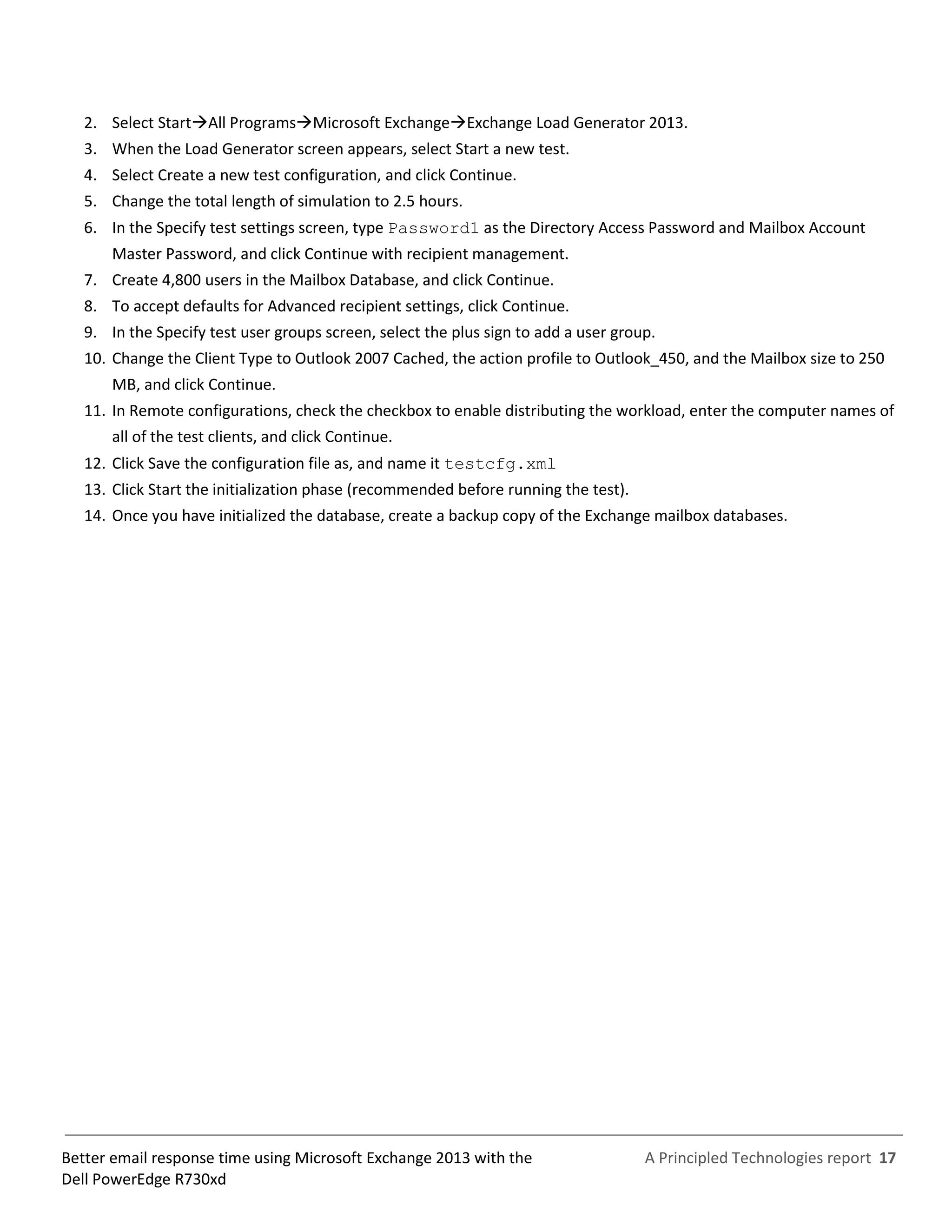 A Principled Technologies report 17Better email response time using Microsoft Exchange 2013 with the
Dell PowerEdge R730xd
2. Select StartAll ProgramsMicrosoft ExchangeExchange Load Generator 2013.
3. When the Load Generator screen appears, select Start a new test.
4. Select Create a new test configuration, and click Continue.
5. Change the total length of simulation to 2.5 hours.
6. In the Specify test settings screen, type Password1 as the Directory Access Password and Mailbox Account
Master Password, and click Continue with recipient management.
7. Create 4,800 users in the Mailbox Database, and click Continue.
8. To accept defaults for Advanced recipient settings, click Continue.
9. In the Specify test user groups screen, select the plus sign to add a user group.
10. Change the Client Type to Outlook 2007 Cached, the action profile to Outlook_450, and the Mailbox size to 250
MB, and click Continue.
11. In Remote configurations, check the checkbox to enable distributing the workload, enter the computer names of
all of the test clients, and click Continue.
12. Click Save the configuration file as, and name it testcfg.xml
13. Click Start the initialization phase (recommended before running the test).
14. Once you have initialized the database, create a backup copy of the Exchange mailbox databases.
 